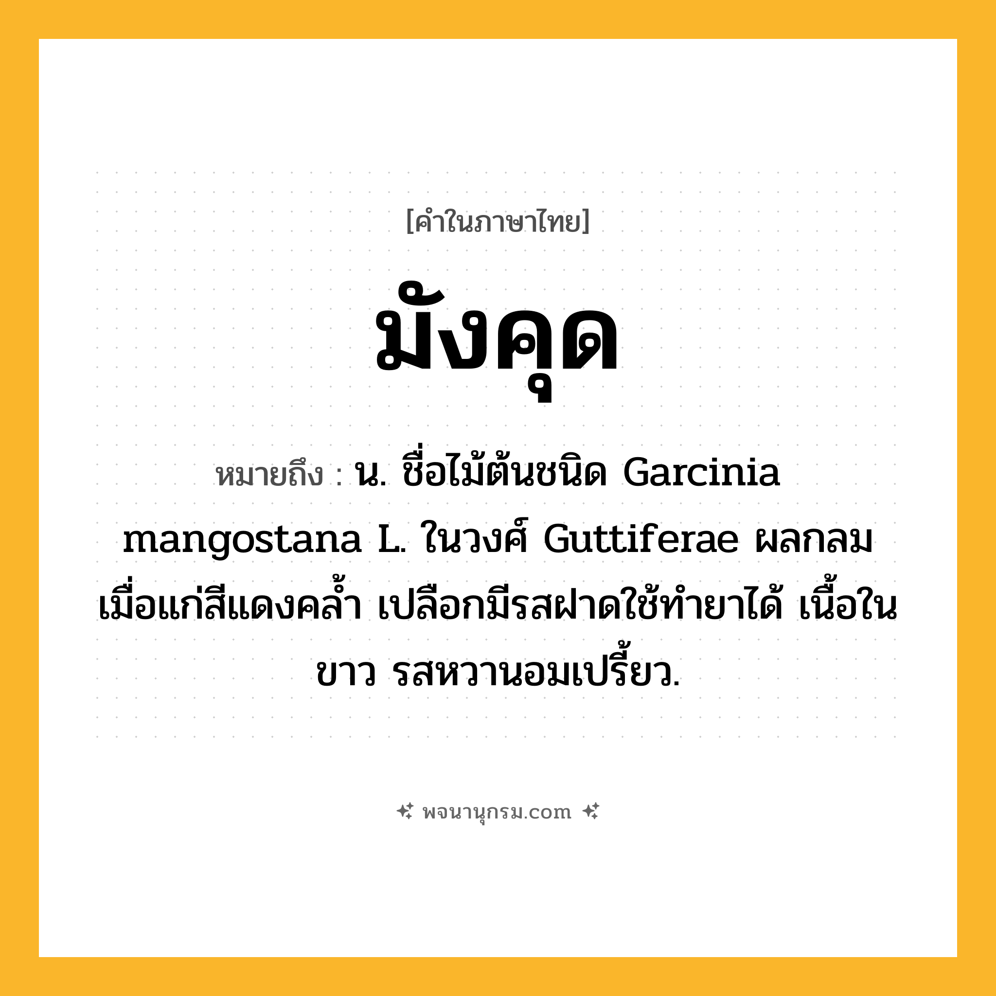 มังคุด ความหมาย หมายถึงอะไร?, คำในภาษาไทย มังคุด หมายถึง น. ชื่อไม้ต้นชนิด Garcinia mangostana L. ในวงศ์ Guttiferae ผลกลม เมื่อแก่สีแดงคลํ้า เปลือกมีรสฝาดใช้ทํายาได้ เนื้อในขาว รสหวานอมเปรี้ยว.