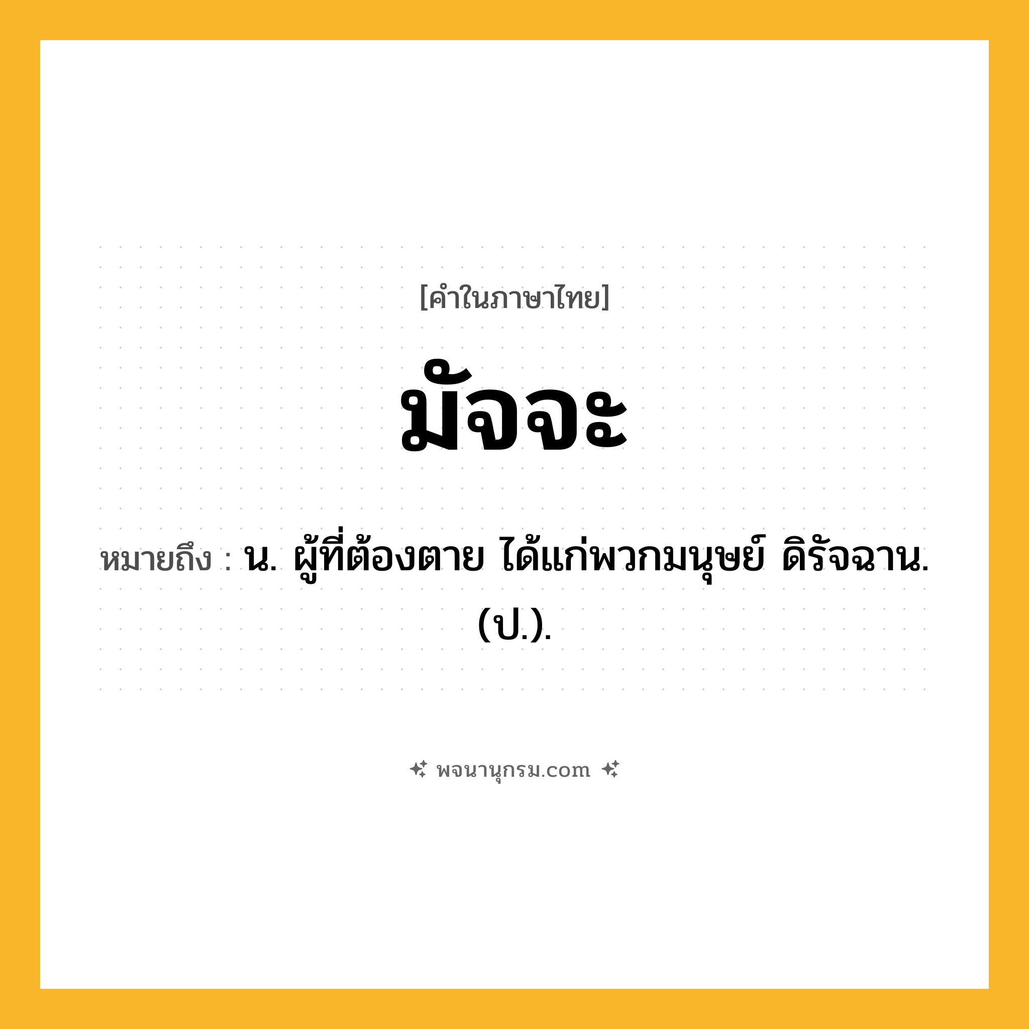 มัจจะ ความหมาย หมายถึงอะไร?, คำในภาษาไทย มัจจะ หมายถึง น. ผู้ที่ต้องตาย ได้แก่พวกมนุษย์ ดิรัจฉาน. (ป.).