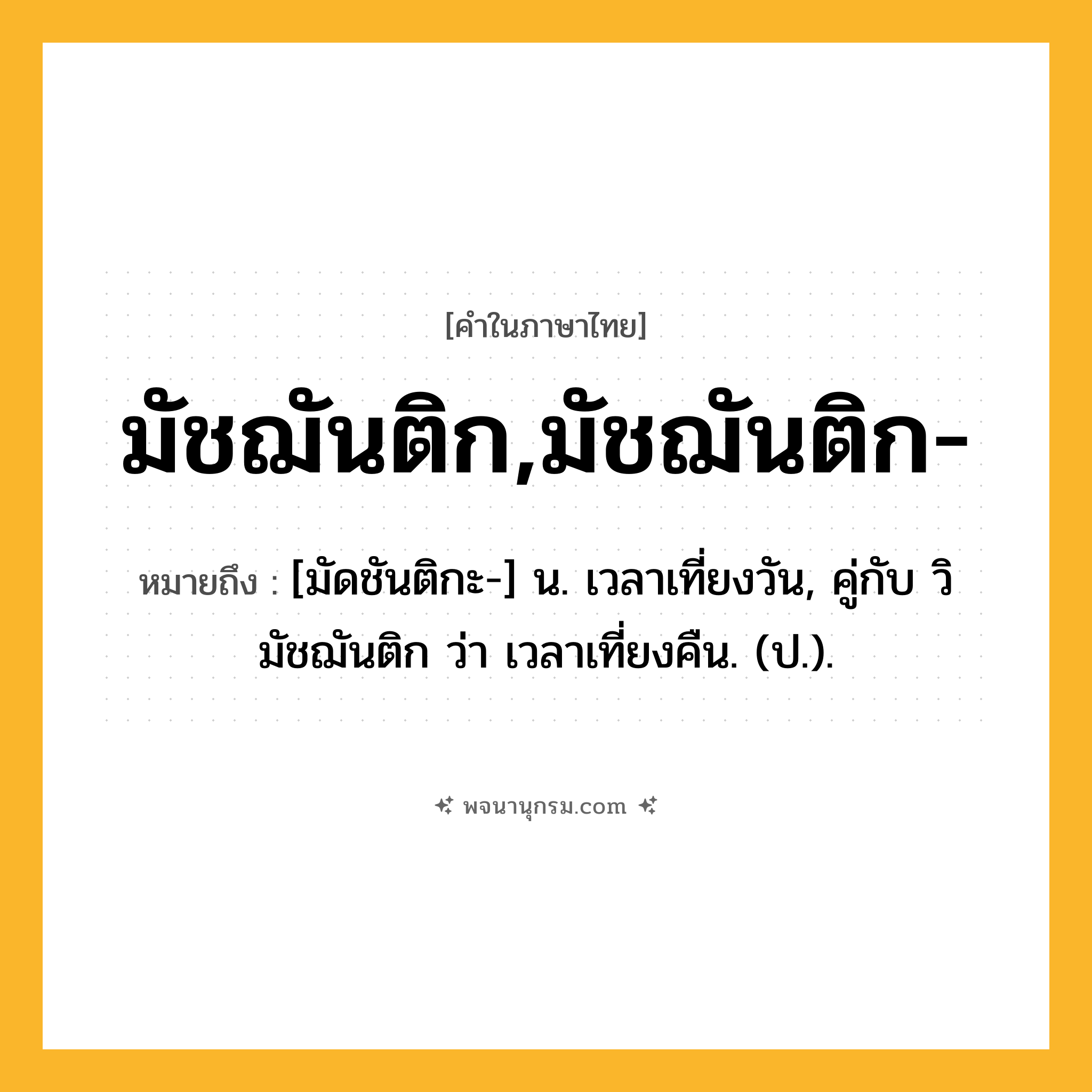 มัชฌันติก,มัชฌันติก- ความหมาย หมายถึงอะไร?, คำในภาษาไทย มัชฌันติก,มัชฌันติก- หมายถึง [มัดชันติกะ-] น. เวลาเที่ยงวัน, คู่กับ วิมัชฌันติก ว่า เวลาเที่ยงคืน. (ป.).