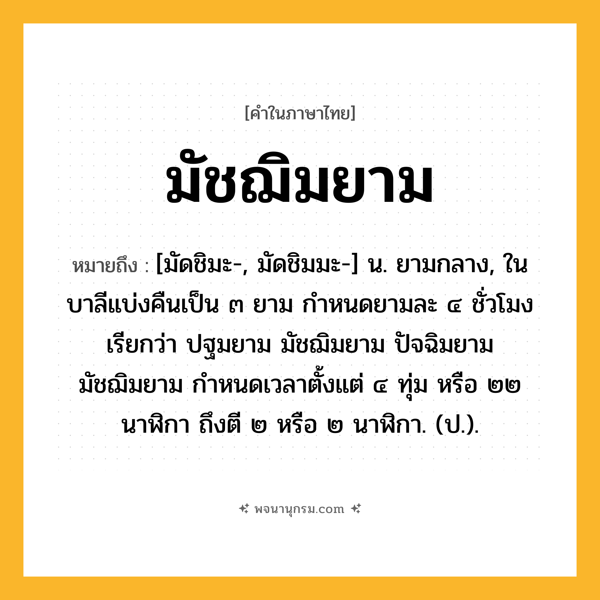 มัชฌิมยาม ความหมาย หมายถึงอะไร?, คำในภาษาไทย มัชฌิมยาม หมายถึง [มัดชิมะ-, มัดชิมมะ-] น. ยามกลาง, ในบาลีแบ่งคืนเป็น ๓ ยาม กำหนดยามละ ๔ ชั่วโมง เรียกว่า ปฐมยาม มัชฌิมยาม ปัจฉิมยาม มัชฌิมยาม กำหนดเวลาตั้งแต่ ๔ ทุ่ม หรือ ๒๒ นาฬิกา ถึงตี ๒ หรือ ๒ นาฬิกา. (ป.).
