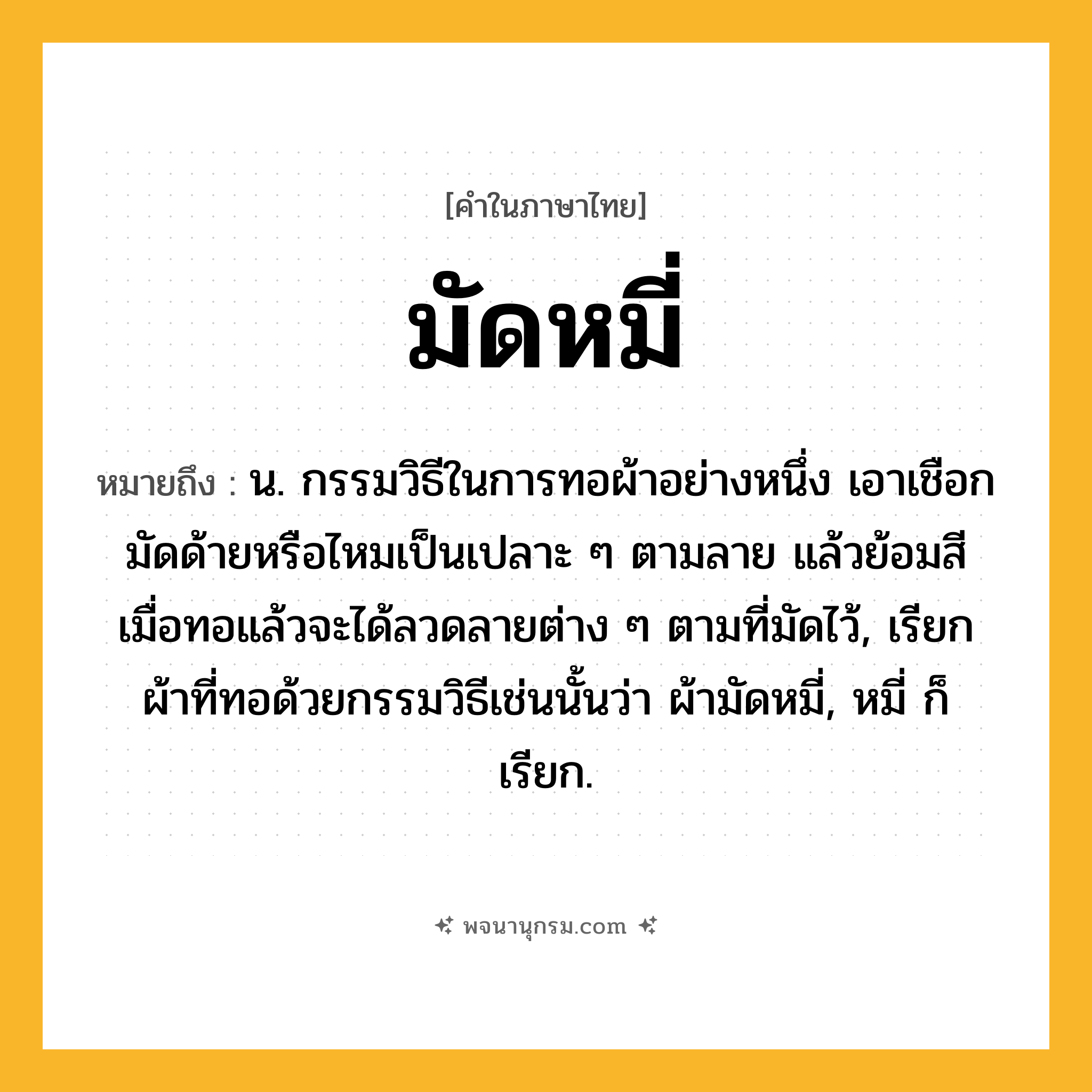 มัดหมี่ ความหมาย หมายถึงอะไร?, คำในภาษาไทย มัดหมี่ หมายถึง น. กรรมวิธีในการทอผ้าอย่างหนึ่ง เอาเชือกมัดด้ายหรือไหมเป็นเปลาะ ๆ ตามลาย แล้วย้อมสี เมื่อทอแล้วจะได้ลวดลายต่าง ๆ ตามที่มัดไว้, เรียกผ้าที่ทอด้วยกรรมวิธีเช่นนั้นว่า ผ้ามัดหมี่, หมี่ ก็เรียก.