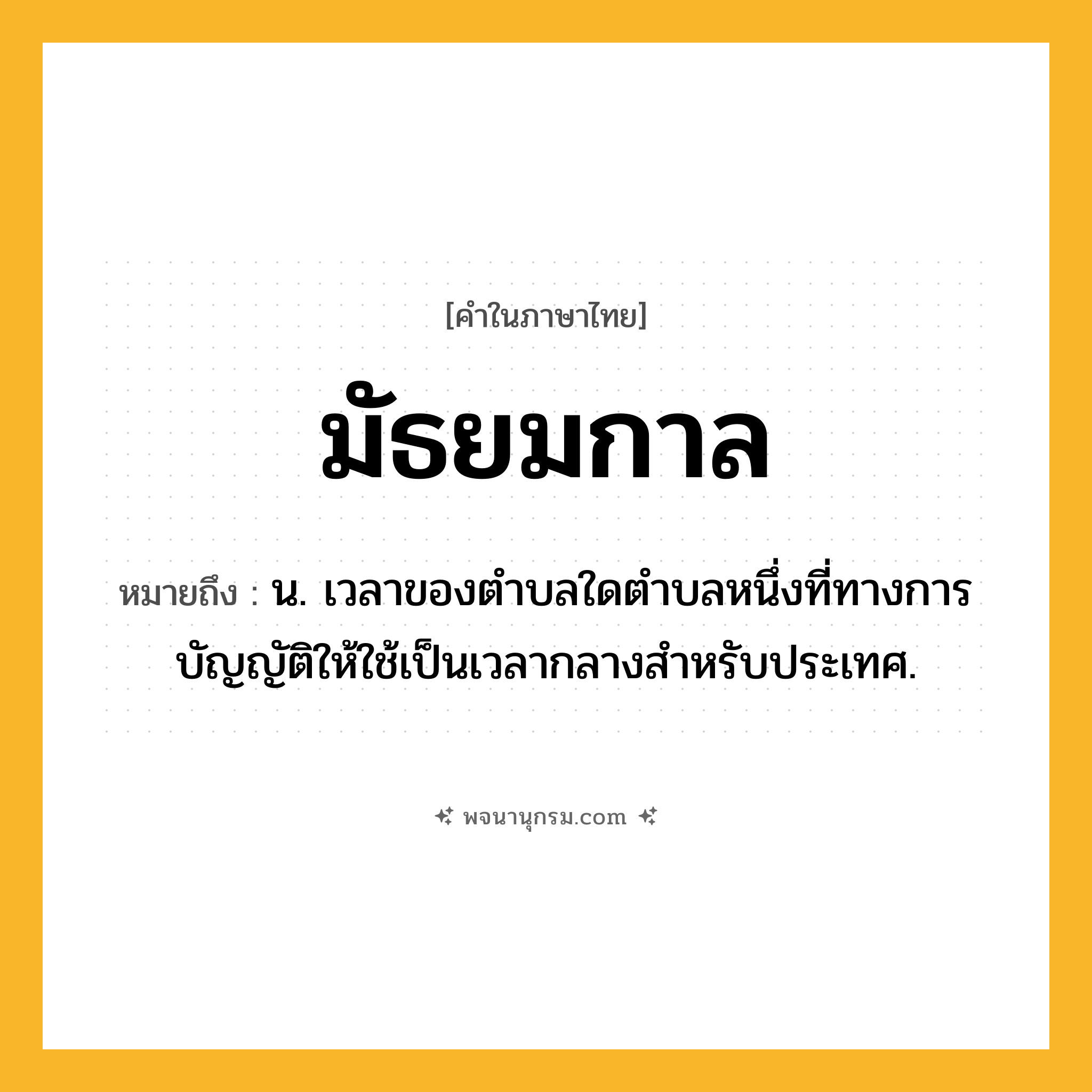 มัธยมกาล ความหมาย หมายถึงอะไร?, คำในภาษาไทย มัธยมกาล หมายถึง น. เวลาของตําบลใดตําบลหนึ่งที่ทางการบัญญัติให้ใช้เป็นเวลากลางสําหรับประเทศ.