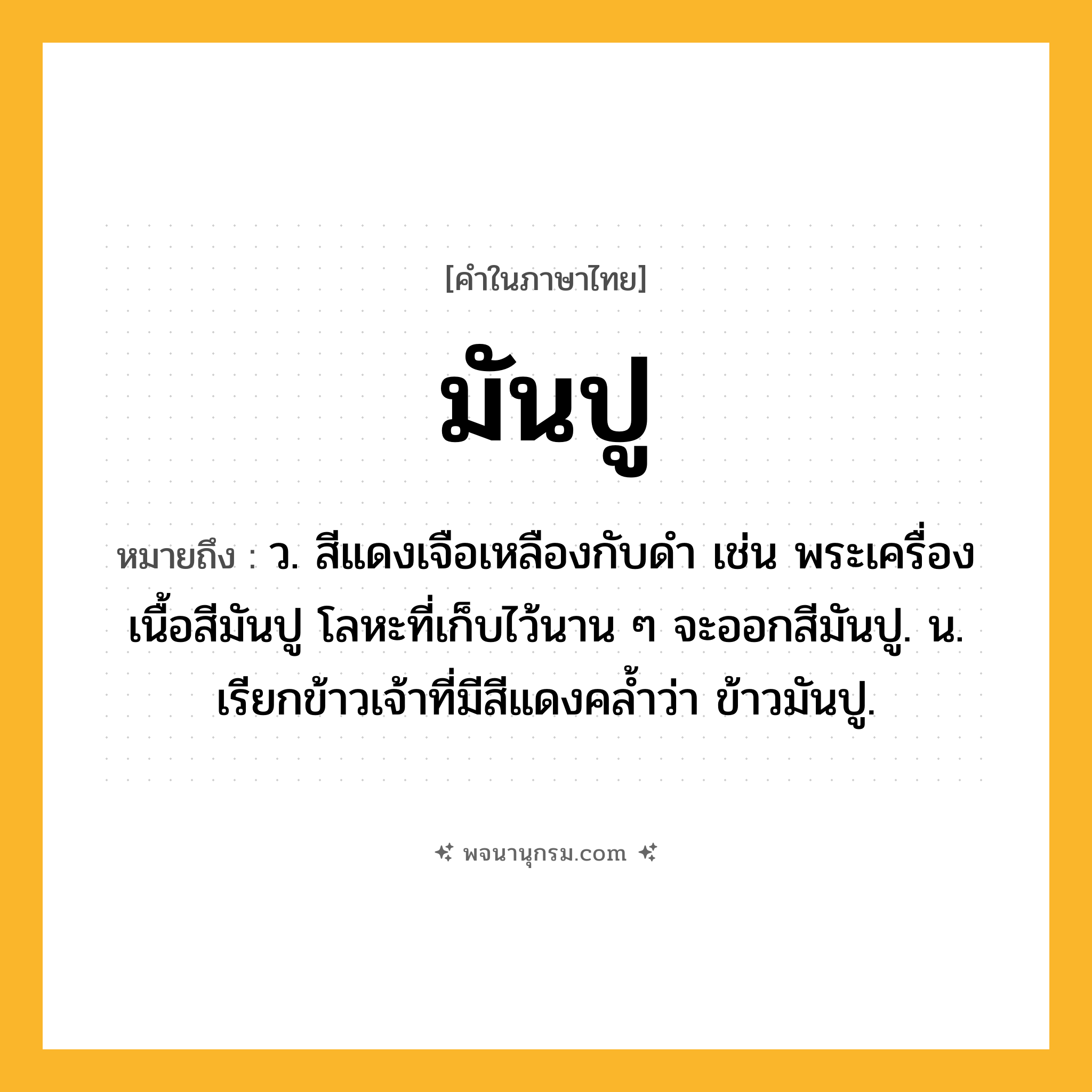 มันปู ความหมาย หมายถึงอะไร?, คำในภาษาไทย มันปู หมายถึง ว. สีแดงเจือเหลืองกับดํา เช่น พระเครื่องเนื้อสีมันปู โลหะที่เก็บไว้นาน ๆ จะออกสีมันปู. น. เรียกข้าวเจ้าที่มีสีแดงคลํ้าว่า ข้าวมันปู.