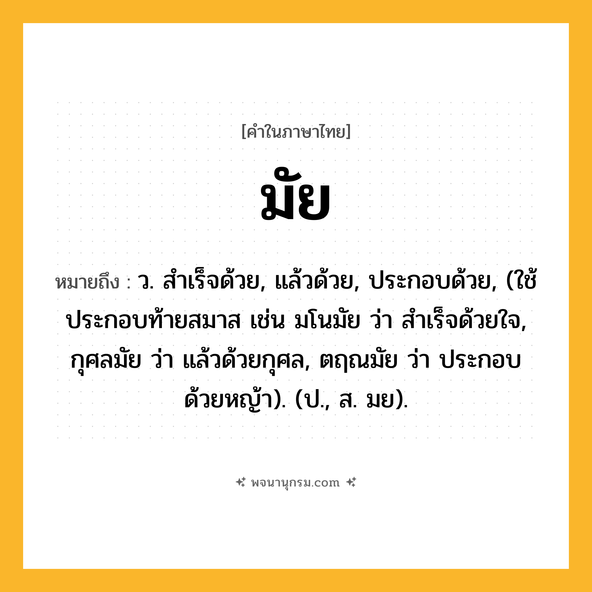 มัย ความหมาย หมายถึงอะไร?, คำในภาษาไทย มัย หมายถึง ว. สําเร็จด้วย, แล้วด้วย, ประกอบด้วย, (ใช้ประกอบท้ายสมาส เช่น มโนมัย ว่า สำเร็จด้วยใจ, กุศลมัย ว่า แล้วด้วยกุศล, ตฤณมัย ว่า ประกอบด้วยหญ้า). (ป., ส. มย).