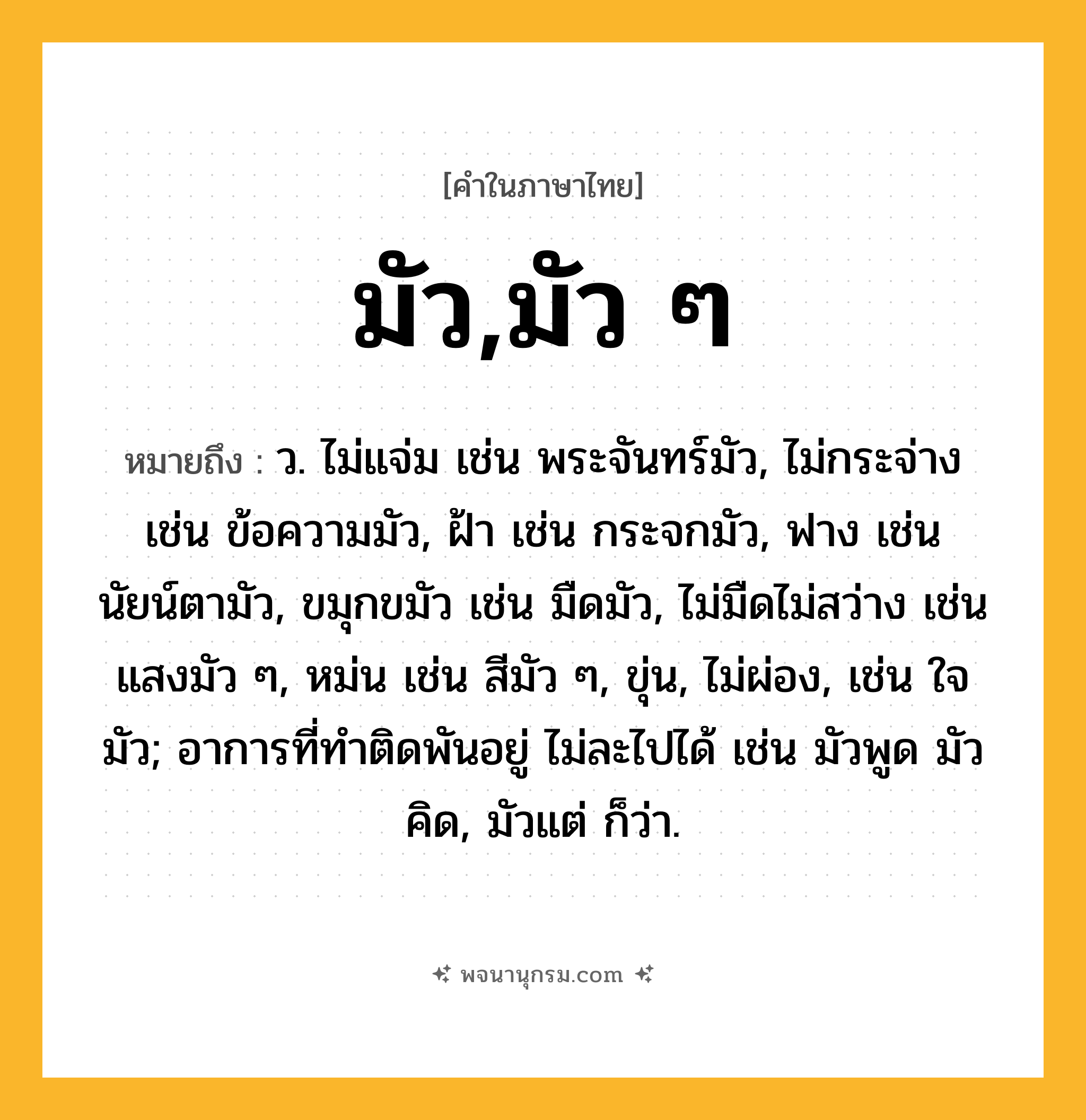 มัว,มัว ๆ ความหมาย หมายถึงอะไร?, คำในภาษาไทย มัว,มัว ๆ หมายถึง ว. ไม่แจ่ม เช่น พระจันทร์มัว, ไม่กระจ่าง เช่น ข้อความมัว, ฝ้า เช่น กระจกมัว, ฟาง เช่น นัยน์ตามัว, ขมุกขมัว เช่น มืดมัว, ไม่มืดไม่สว่าง เช่น แสงมัว ๆ, หม่น เช่น สีมัว ๆ, ขุ่น, ไม่ผ่อง, เช่น ใจมัว; อาการที่ทำติดพันอยู่ ไม่ละไปได้ เช่น มัวพูด มัวคิด, มัวแต่ ก็ว่า.
