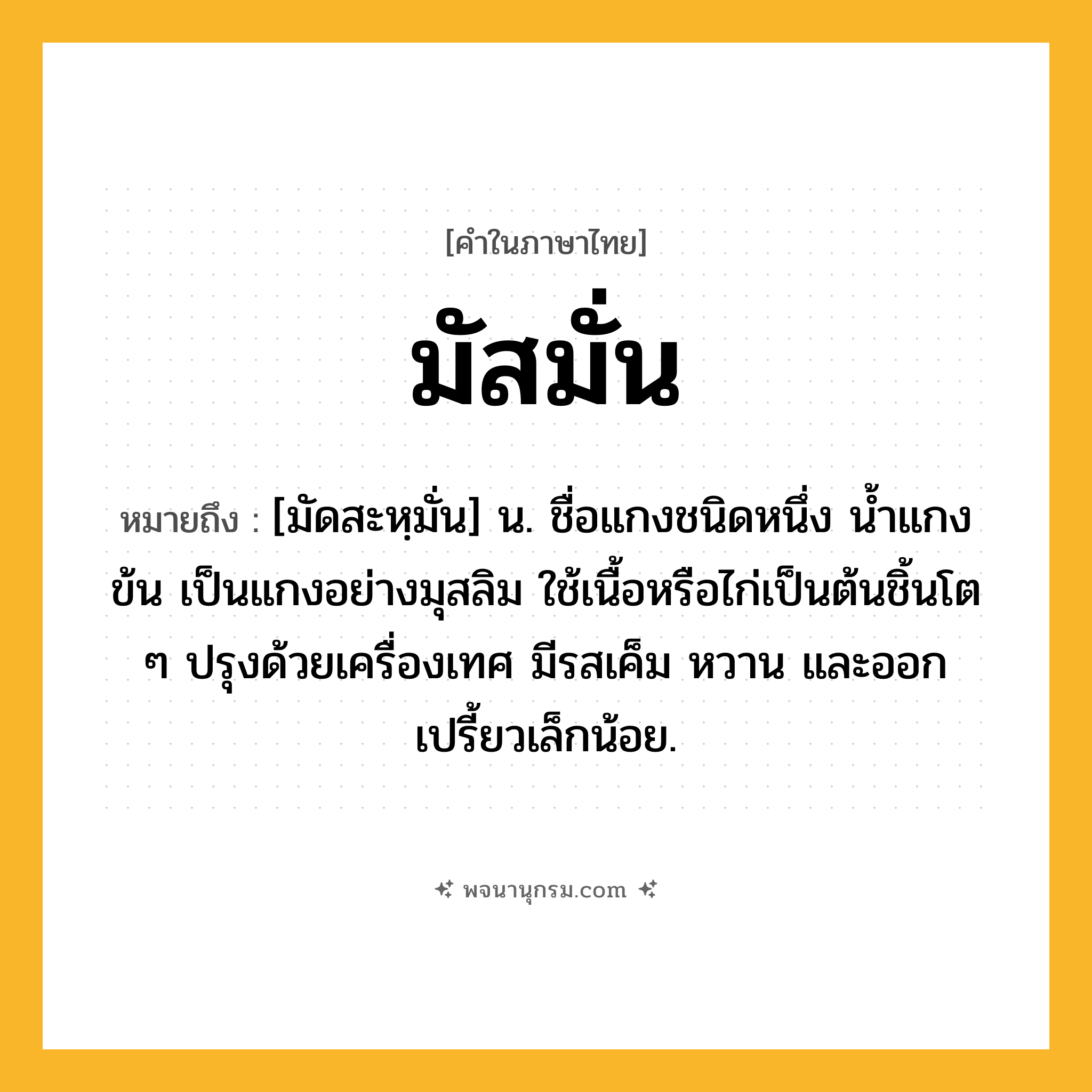 มัสมั่น ความหมาย หมายถึงอะไร?, คำในภาษาไทย มัสมั่น หมายถึง [มัดสะหฺมั่น] น. ชื่อแกงชนิดหนึ่ง นํ้าแกงข้น เป็นแกงอย่างมุสลิม ใช้เนื้อหรือไก่เป็นต้นชิ้นโต ๆ ปรุงด้วยเครื่องเทศ มีรสเค็ม หวาน และออกเปรี้ยวเล็กน้อย.