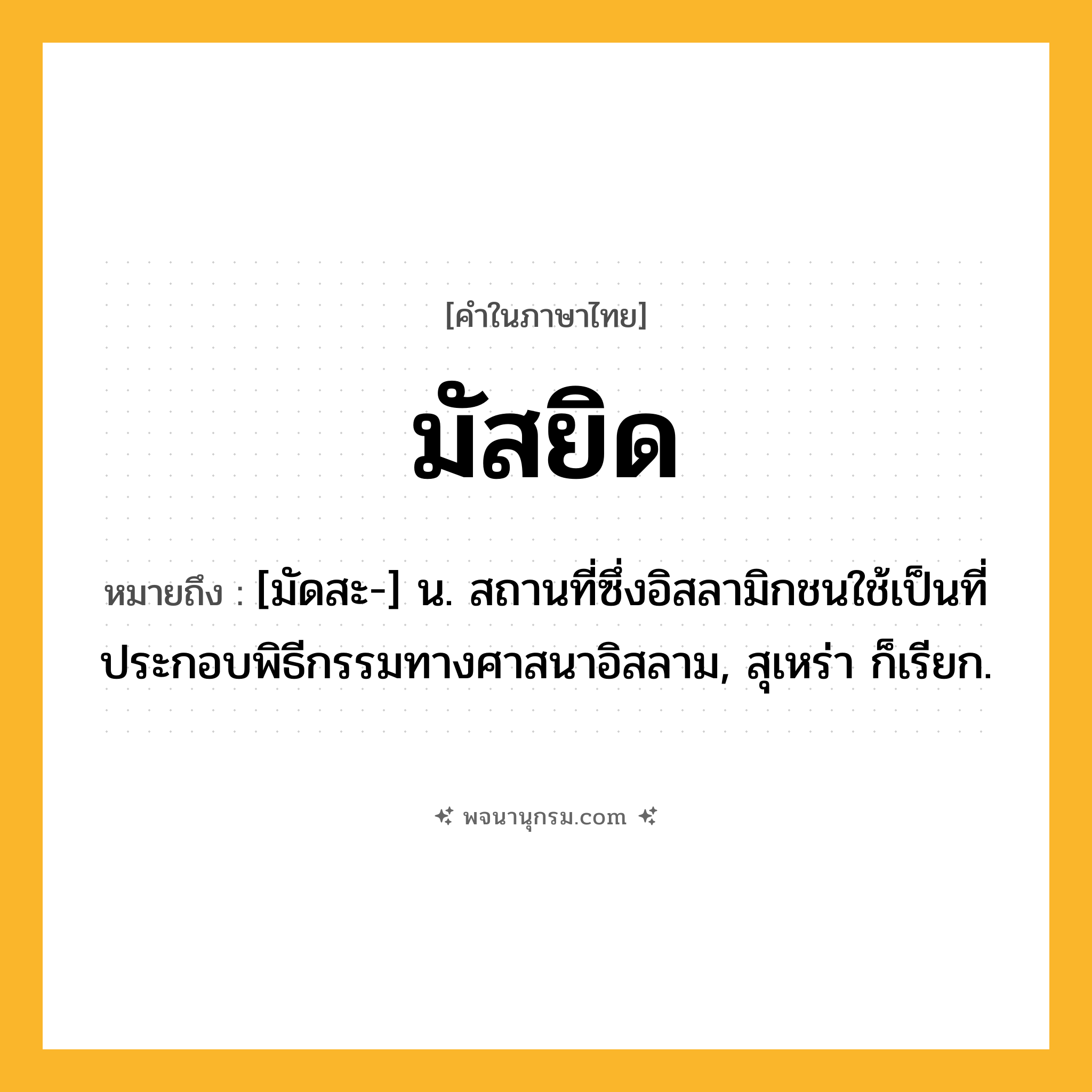มัสยิด ความหมาย หมายถึงอะไร?, คำในภาษาไทย มัสยิด หมายถึง [มัดสะ-] น. สถานที่ซึ่งอิสลามิกชนใช้เป็นที่ประกอบพิธีกรรมทางศาสนาอิสลาม, สุเหร่า ก็เรียก.