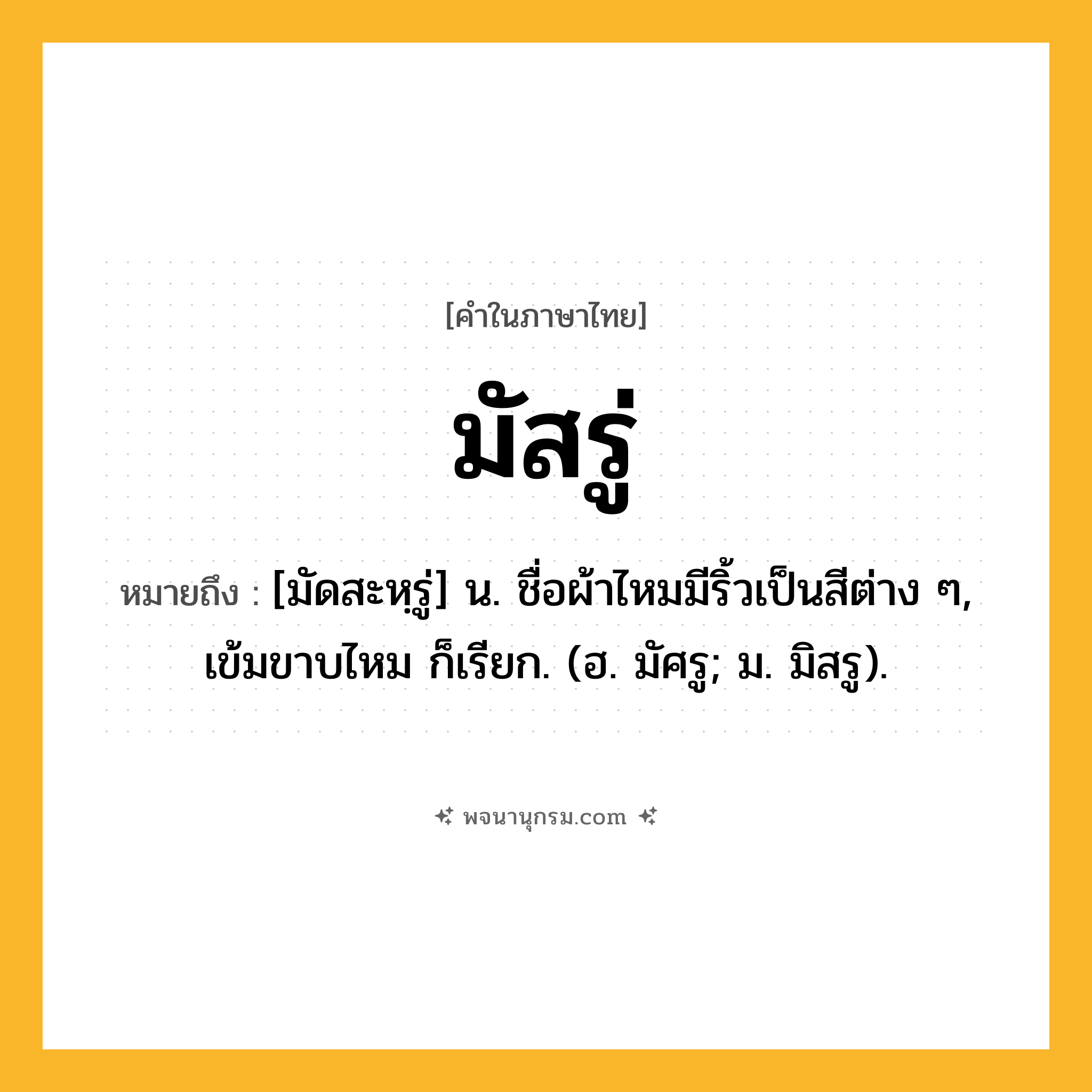 มัสรู่ ความหมาย หมายถึงอะไร?, คำในภาษาไทย มัสรู่ หมายถึง [มัดสะหฺรู่] น. ชื่อผ้าไหมมีริ้วเป็นสีต่าง ๆ, เข้มขาบไหม ก็เรียก. (ฮ. มัศรู; ม. มิสรู).