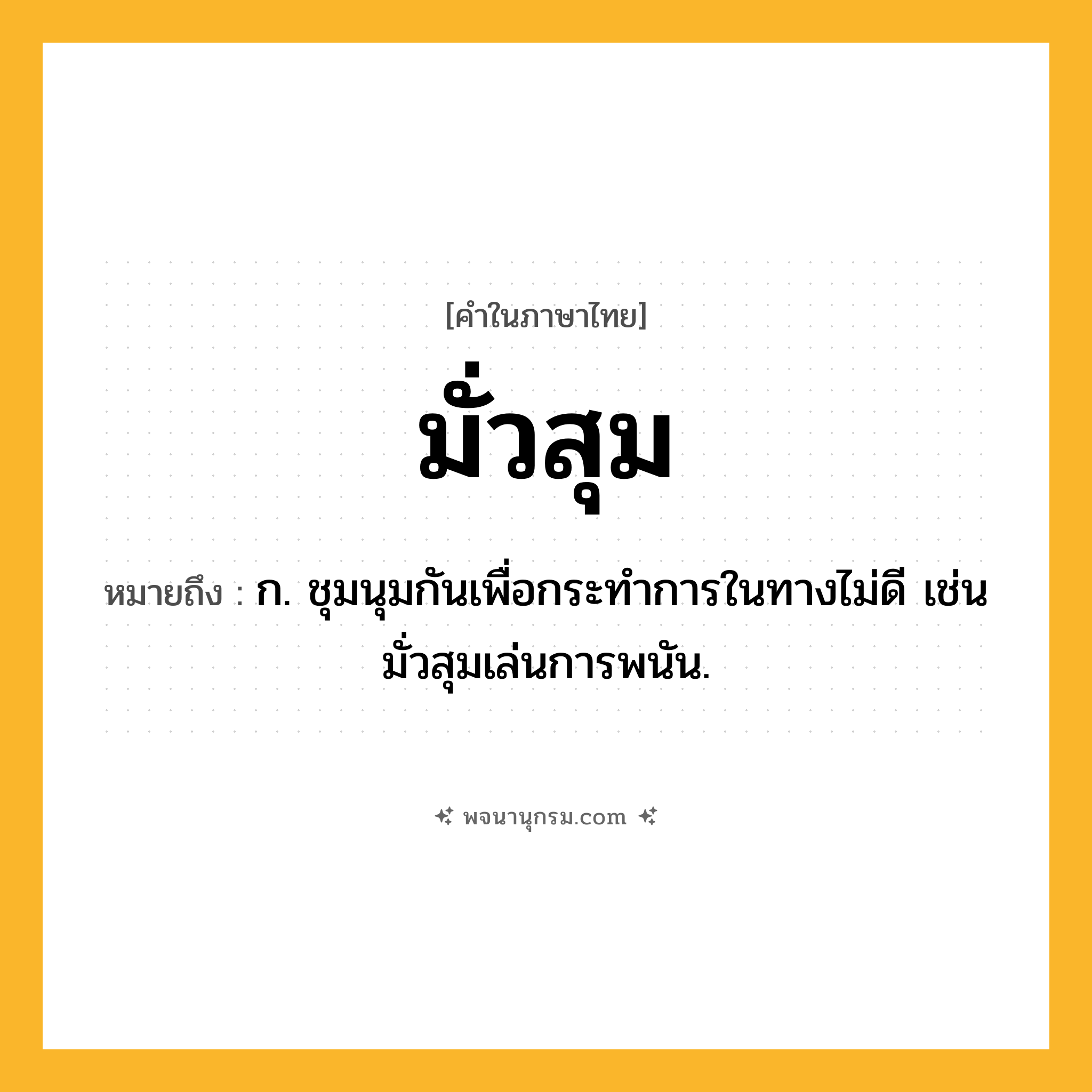 มั่วสุม ความหมาย หมายถึงอะไร?, คำในภาษาไทย มั่วสุม หมายถึง ก. ชุมนุมกันเพื่อกระทําการในทางไม่ดี เช่น มั่วสุมเล่นการพนัน.