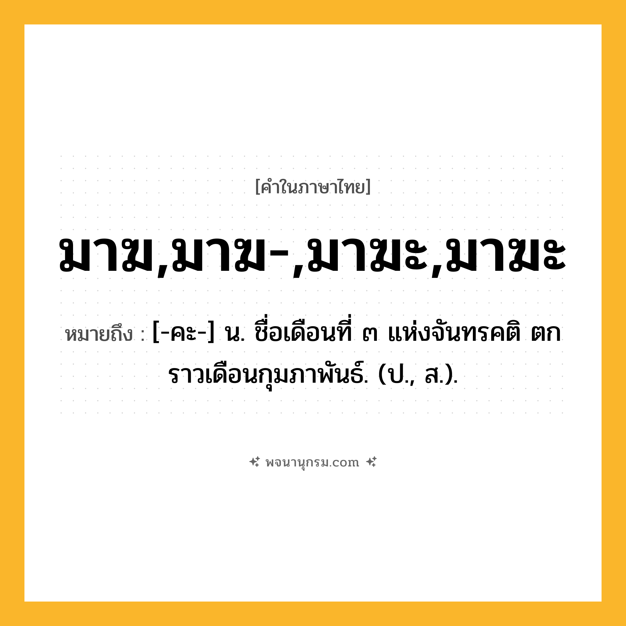 มาฆ,มาฆ-,มาฆะ,มาฆะ ความหมาย หมายถึงอะไร?, คำในภาษาไทย มาฆ,มาฆ-,มาฆะ,มาฆะ หมายถึง [-คะ-] น. ชื่อเดือนที่ ๓ แห่งจันทรคติ ตกราวเดือนกุมภาพันธ์. (ป., ส.).