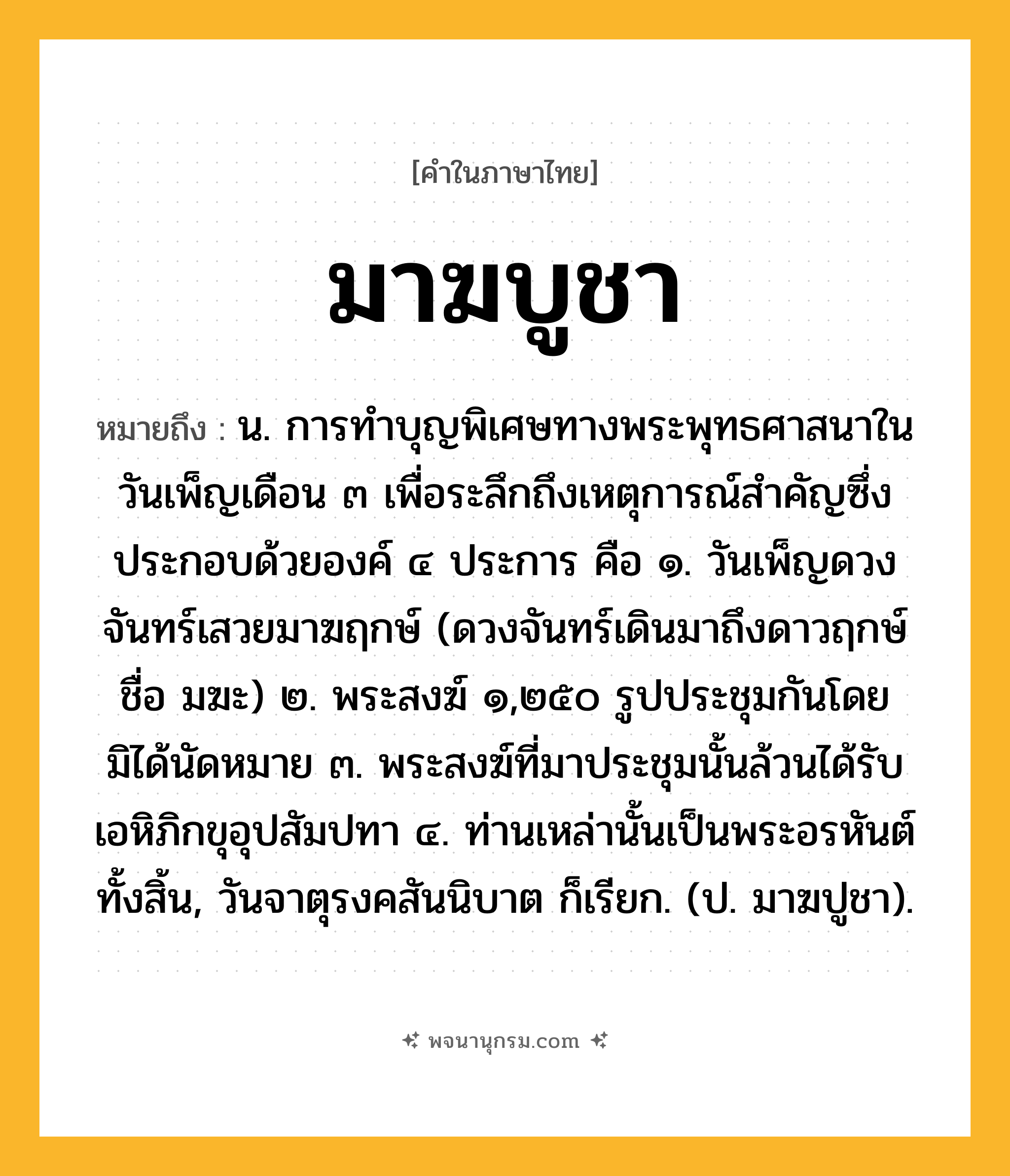มาฆบูชา ความหมาย หมายถึงอะไร?, คำในภาษาไทย มาฆบูชา หมายถึง น. การทําบุญพิเศษทางพระพุทธศาสนาในวันเพ็ญเดือน ๓ เพื่อระลึกถึงเหตุการณ์สําคัญซึ่งประกอบด้วยองค์ ๔ ประการ คือ ๑. วันเพ็ญดวงจันทร์เสวยมาฆฤกษ์ (ดวงจันทร์เดินมาถึงดาวฤกษ์ชื่อ มฆะ) ๒. พระสงฆ์ ๑,๒๕๐ รูปประชุมกันโดยมิได้นัดหมาย ๓. พระสงฆ์ที่มาประชุมนั้นล้วนได้รับเอหิภิกขุอุปสัมปทา ๔. ท่านเหล่านั้นเป็นพระอรหันต์ทั้งสิ้น, วันจาตุรงคสันนิบาต ก็เรียก. (ป. มาฆปูชา).