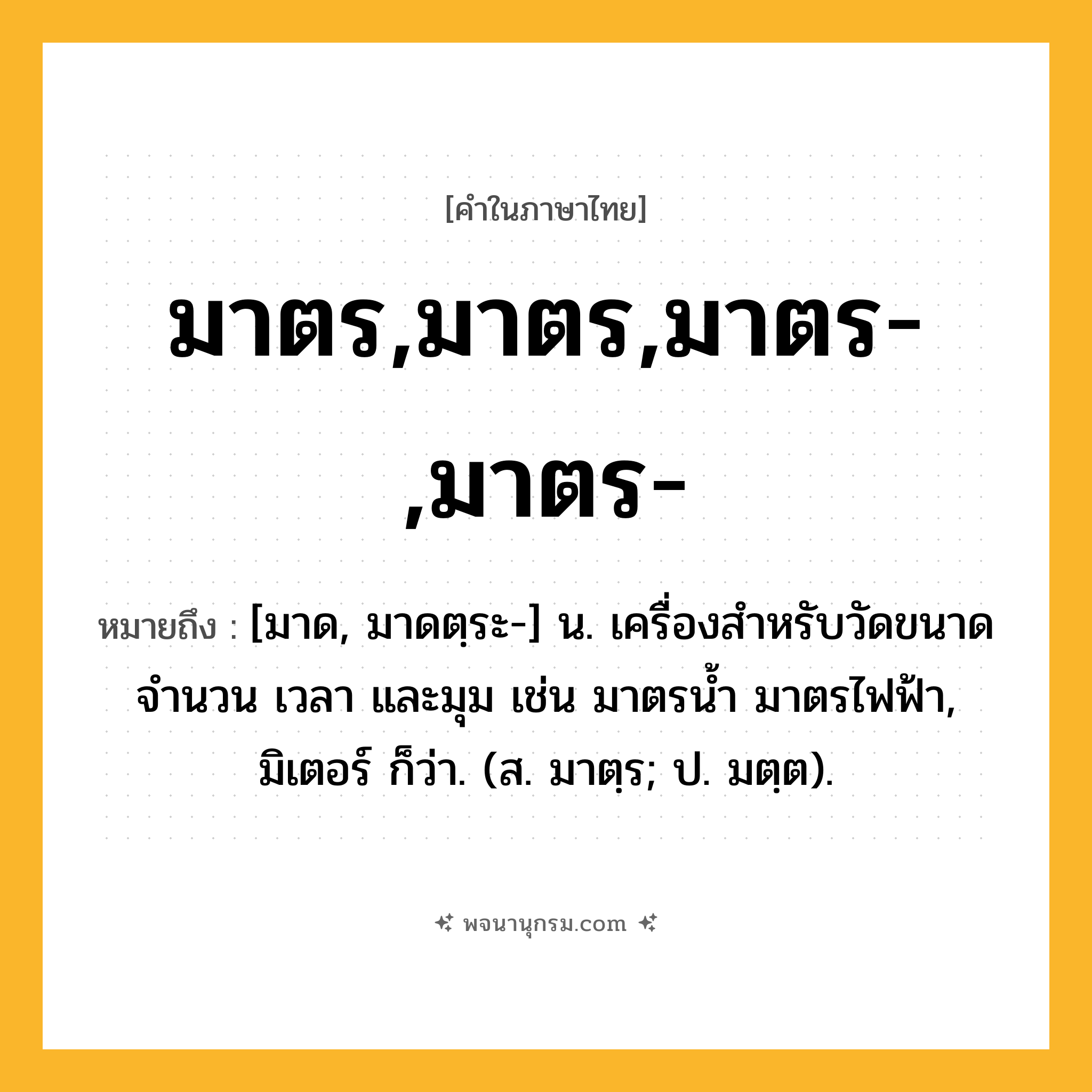 มาตร,มาตร,มาตร-,มาตร- ความหมาย หมายถึงอะไร?, คำในภาษาไทย มาตร,มาตร,มาตร-,มาตร- หมายถึง [มาด, มาดตฺระ-] น. เครื่องสำหรับวัดขนาด จำนวน เวลา และมุม เช่น มาตรน้ำ มาตรไฟฟ้า, มิเตอร์ ก็ว่า. (ส. มาตฺร; ป. มตฺต).