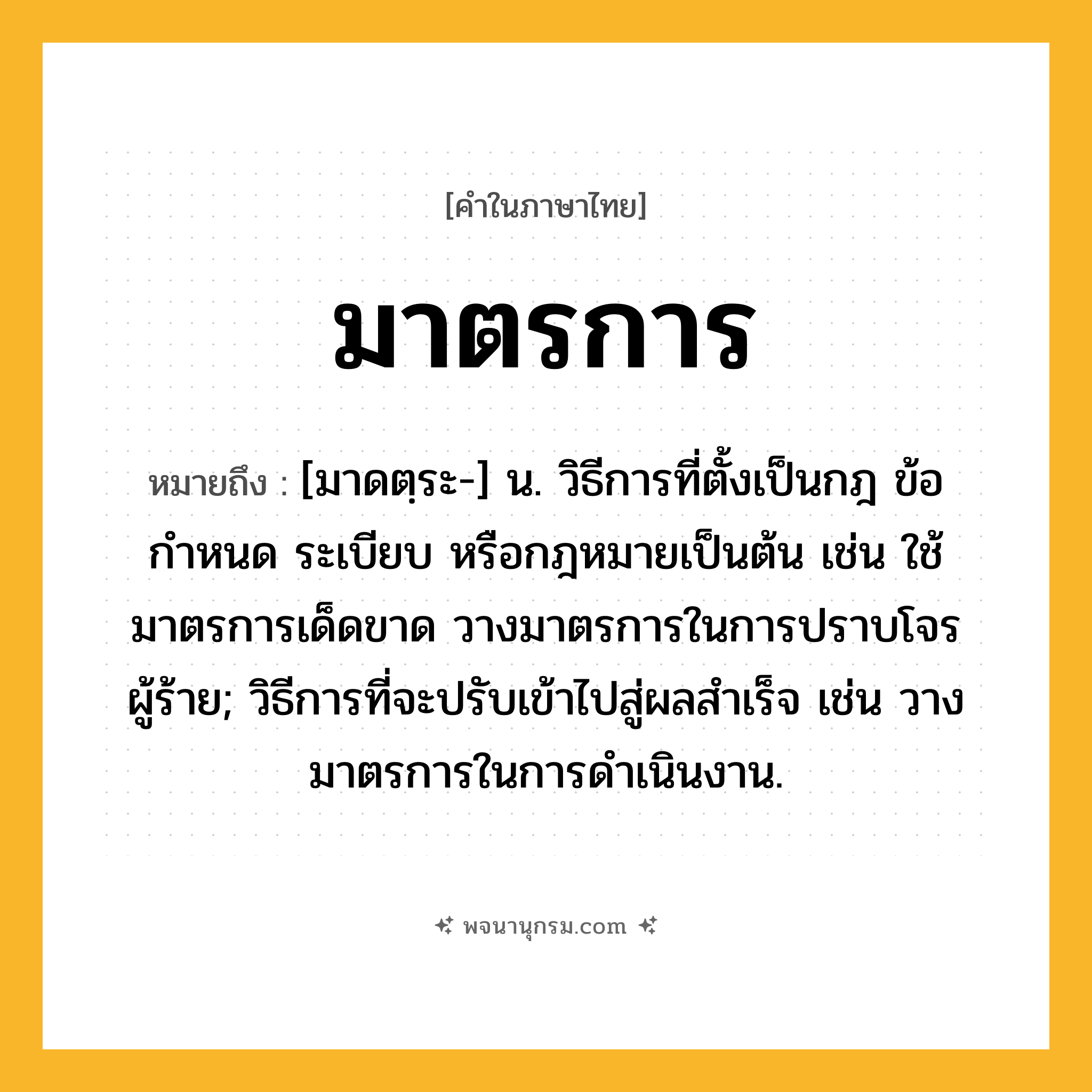 มาตรการ ความหมาย หมายถึงอะไร?, คำในภาษาไทย มาตรการ หมายถึง [มาดตฺระ-] น. วิธีการที่ตั้งเป็นกฎ ข้อกำหนด ระเบียบ หรือกฎหมายเป็นต้น เช่น ใช้มาตรการเด็ดขาด วางมาตรการในการปราบโจรผู้ร้าย; วิธีการที่จะปรับเข้าไปสู่ผลสําเร็จ เช่น วางมาตรการในการดําเนินงาน.
