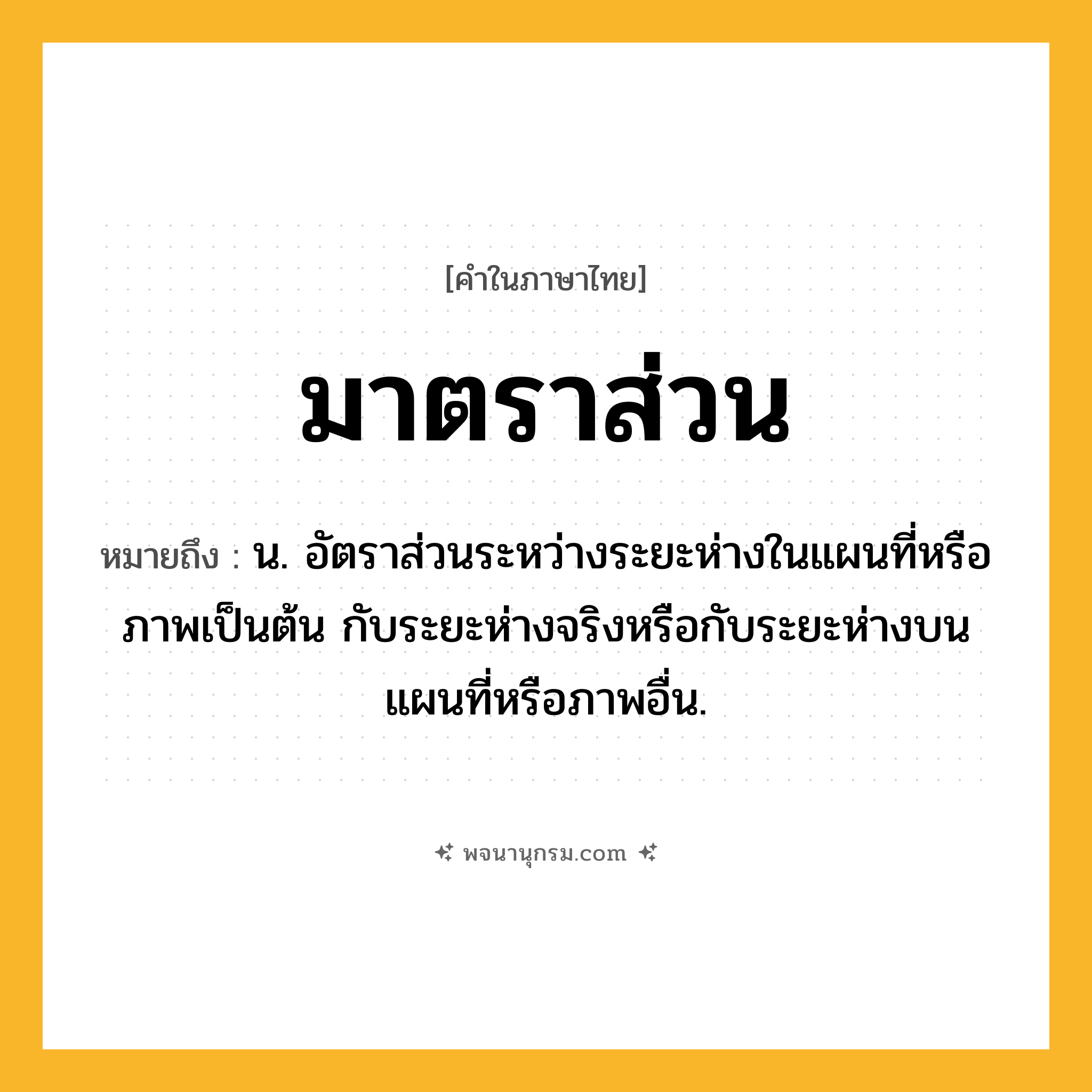 มาตราส่วน ความหมาย หมายถึงอะไร?, คำในภาษาไทย มาตราส่วน หมายถึง น. อัตราส่วนระหว่างระยะห่างในแผนที่หรือภาพเป็นต้น กับระยะห่างจริงหรือกับระยะห่างบนแผนที่หรือภาพอื่น.