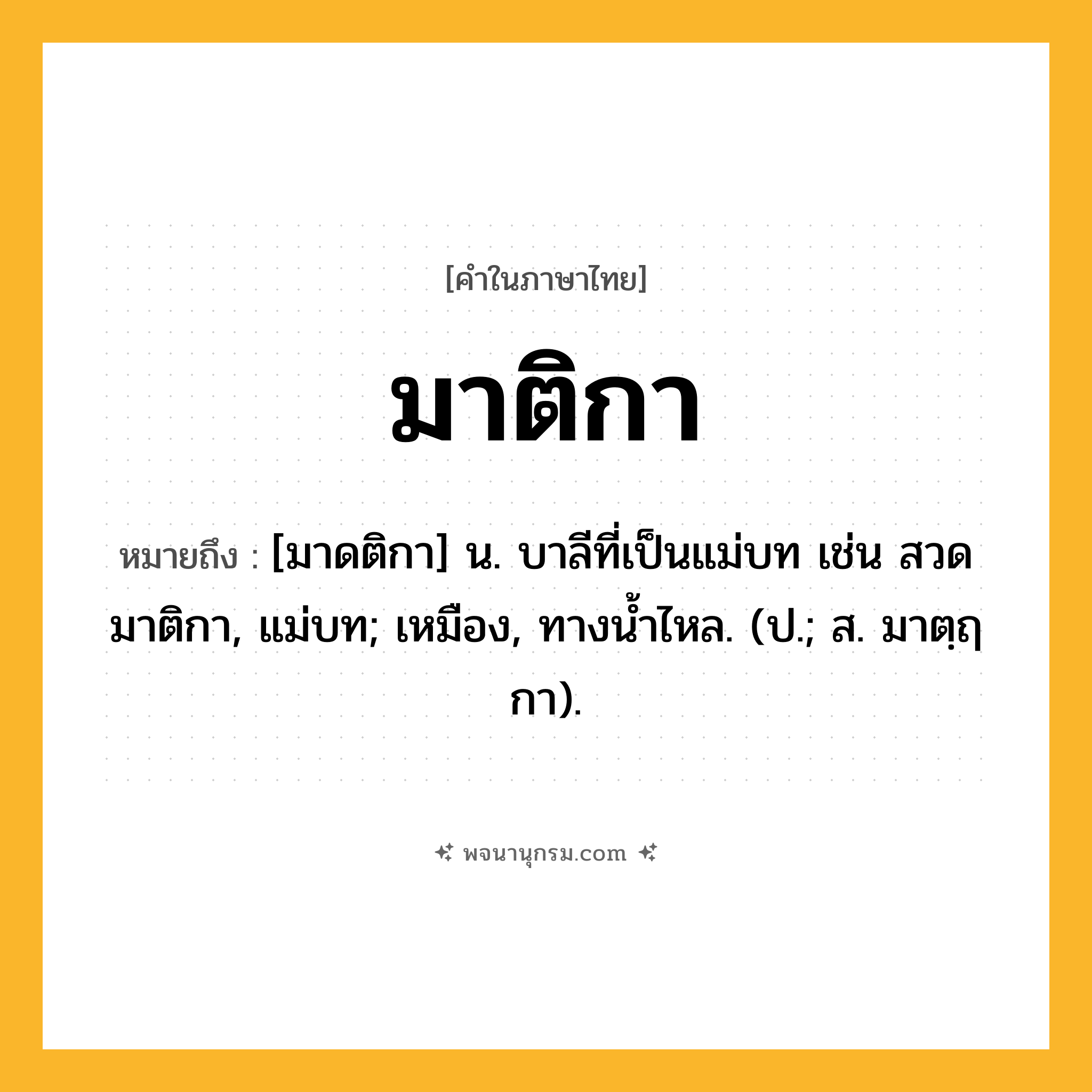 มาติกา ความหมาย หมายถึงอะไร?, คำในภาษาไทย มาติกา หมายถึง [มาดติกา] น. บาลีที่เป็นแม่บท เช่น สวดมาติกา, แม่บท; เหมือง, ทางนํ้าไหล. (ป.; ส. มาตฺฤกา).