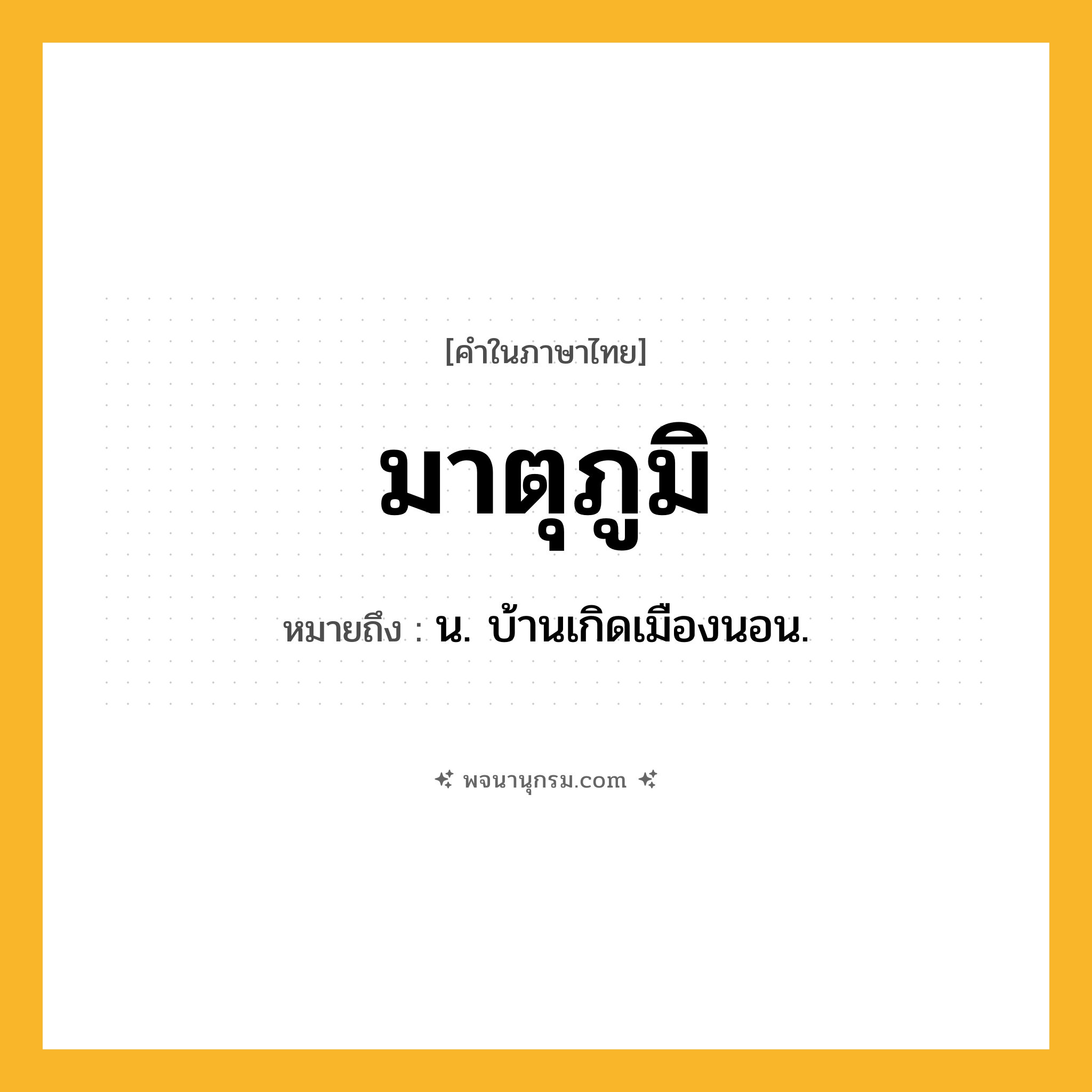 มาตุภูมิ ความหมาย หมายถึงอะไร?, คำในภาษาไทย มาตุภูมิ หมายถึง น. บ้านเกิดเมืองนอน.