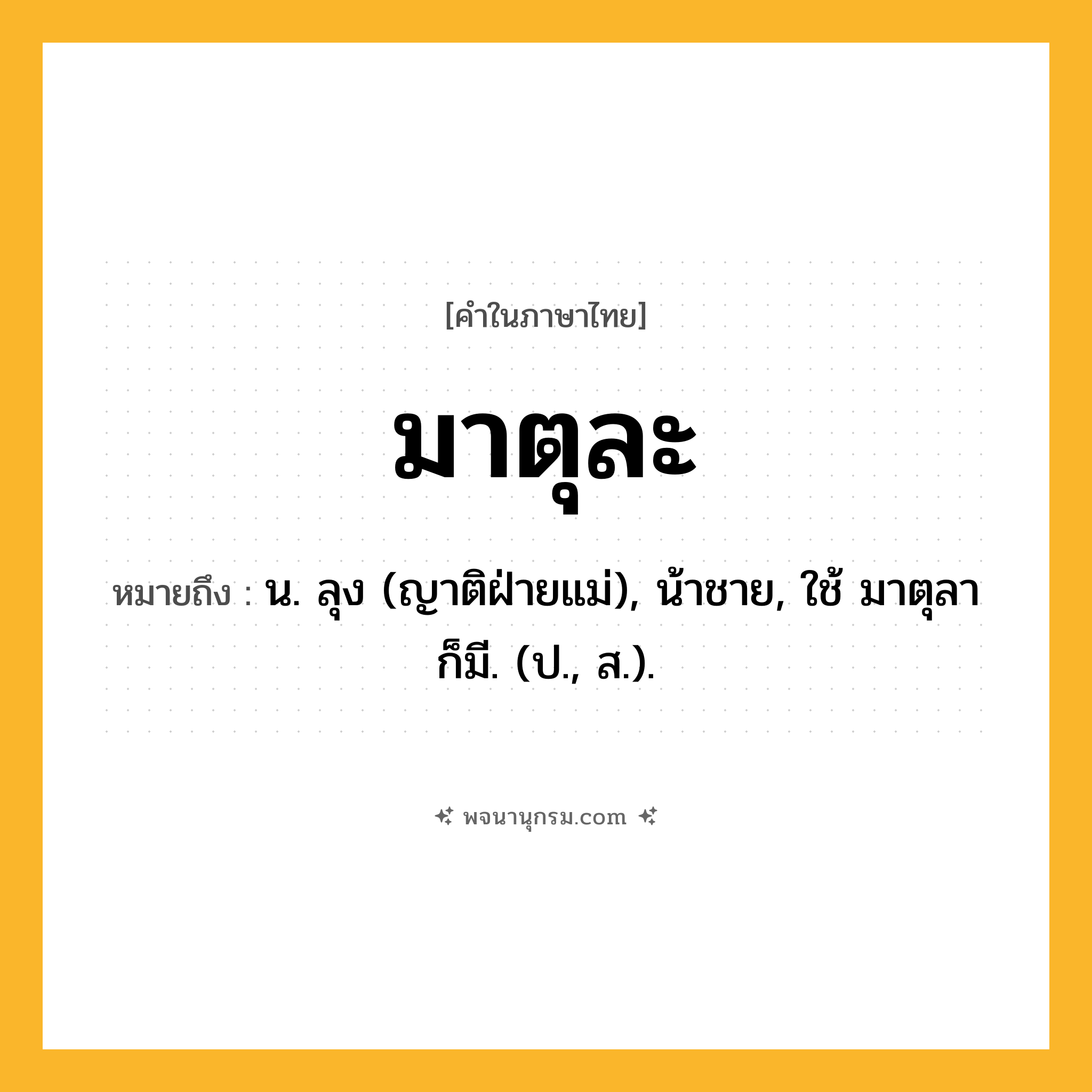 มาตุละ ความหมาย หมายถึงอะไร?, คำในภาษาไทย มาตุละ หมายถึง น. ลุง (ญาติฝ่ายแม่), น้าชาย, ใช้ มาตุลา ก็มี. (ป., ส.).