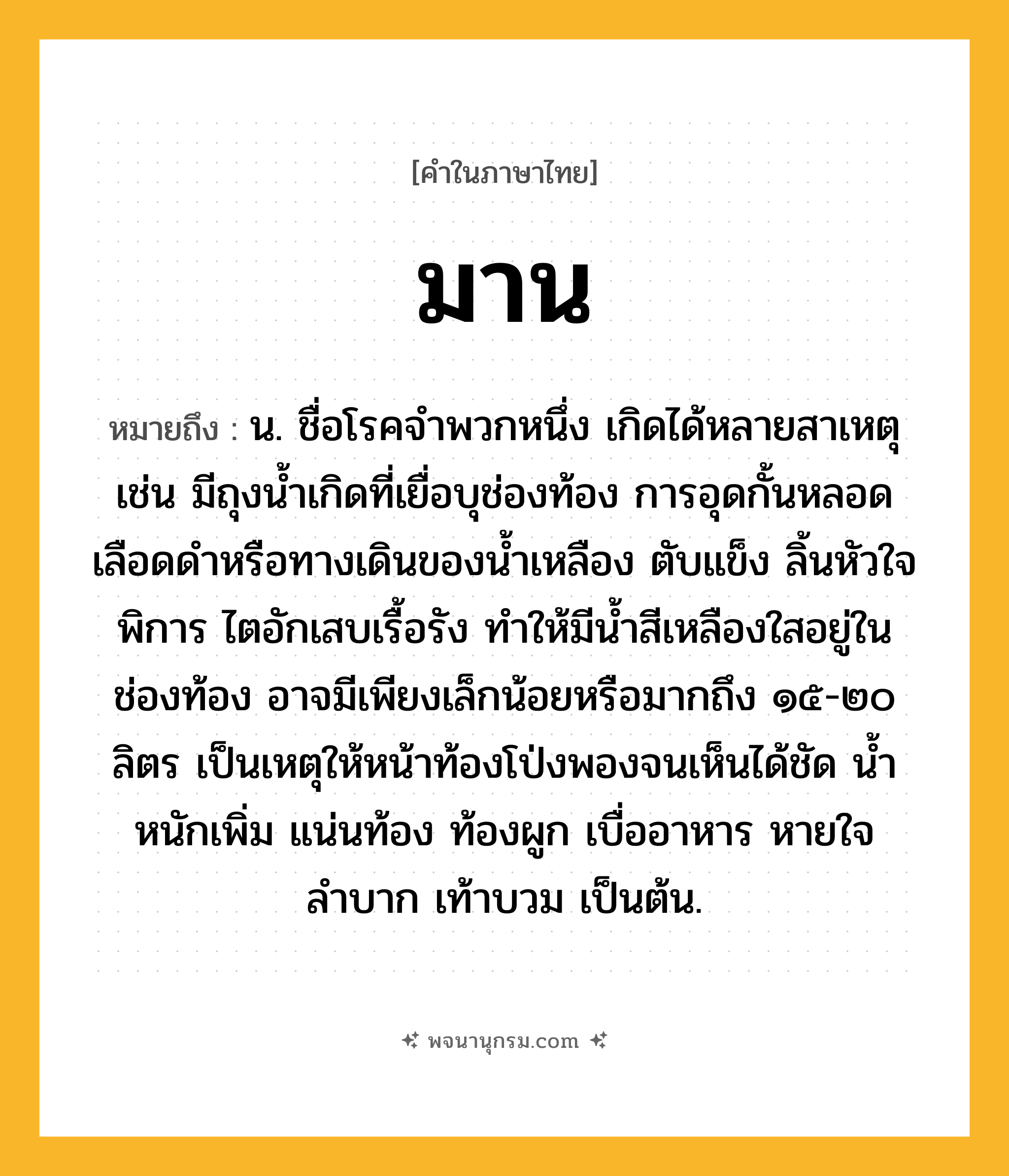 มาน ความหมาย หมายถึงอะไร?, คำในภาษาไทย มาน หมายถึง น. ชื่อโรคจำพวกหนึ่ง เกิดได้หลายสาเหตุ เช่น มีถุงน้ำเกิดที่เยื่อบุช่องท้อง การอุดกั้นหลอดเลือดดำหรือทางเดินของน้ำเหลือง ตับแข็ง ลิ้นหัวใจพิการ ไตอักเสบเรื้อรัง ทำให้มีน้ำสีเหลืองใสอยู่ในช่องท้อง อาจมีเพียงเล็กน้อยหรือมากถึง ๑๕-๒๐ ลิตร เป็นเหตุให้หน้าท้องโป่งพองจนเห็นได้ชัด น้ำหนักเพิ่ม แน่นท้อง ท้องผูก เบื่ออาหาร หายใจลำบาก เท้าบวม เป็นต้น.