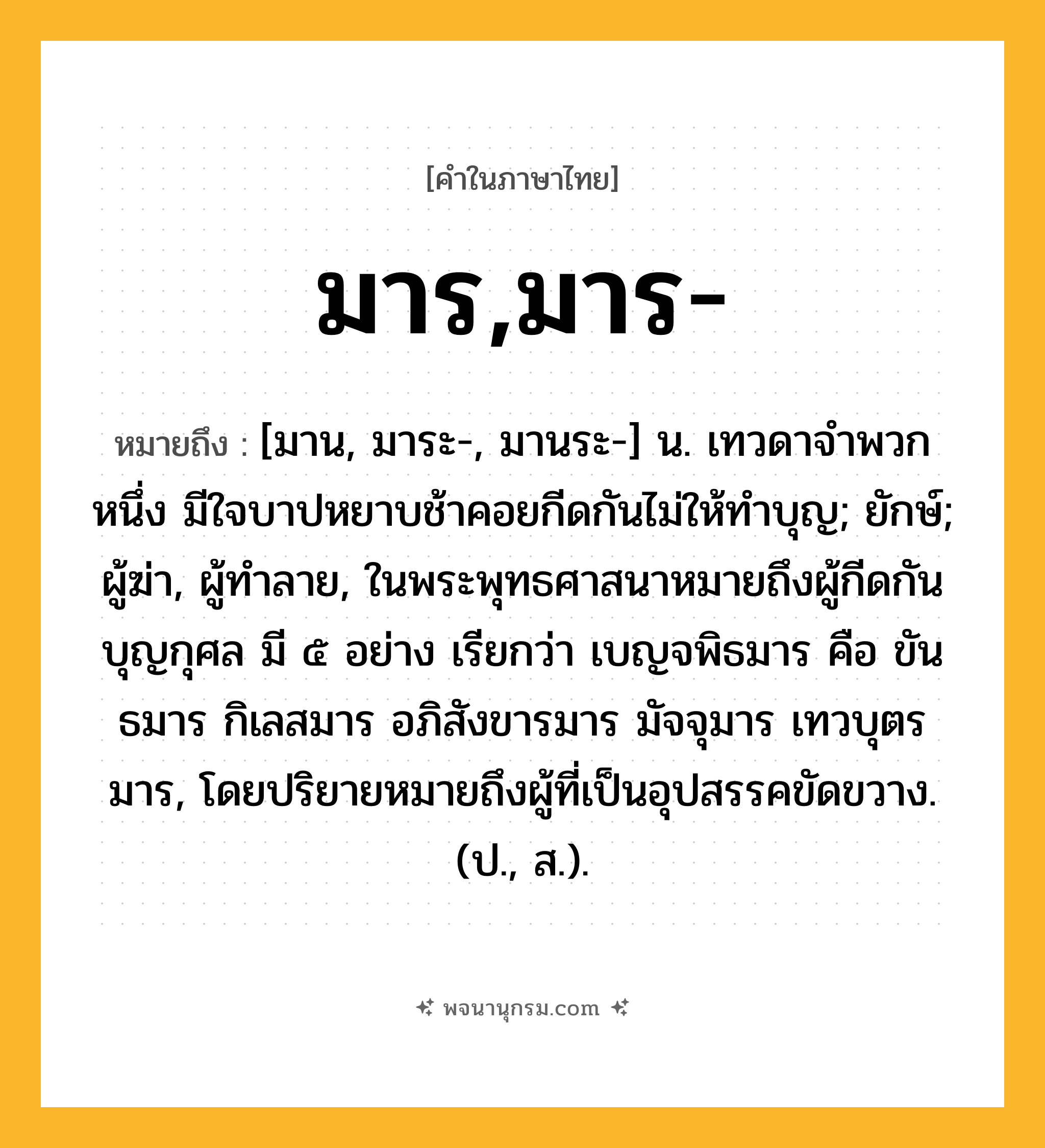 มาร,มาร- ความหมาย หมายถึงอะไร?, คำในภาษาไทย มาร,มาร- หมายถึง [มาน, มาระ-, มานระ-] น. เทวดาจําพวกหนึ่ง มีใจบาปหยาบช้าคอยกีดกันไม่ให้ทําบุญ; ยักษ์; ผู้ฆ่า, ผู้ทำลาย, ในพระพุทธศาสนาหมายถึงผู้กีดกันบุญกุศล มี ๕ อย่าง เรียกว่า เบญจพิธมาร คือ ขันธมาร กิเลสมาร อภิสังขารมาร มัจจุมาร เทวบุตรมาร, โดยปริยายหมายถึงผู้ที่เป็นอุปสรรคขัดขวาง. (ป., ส.).