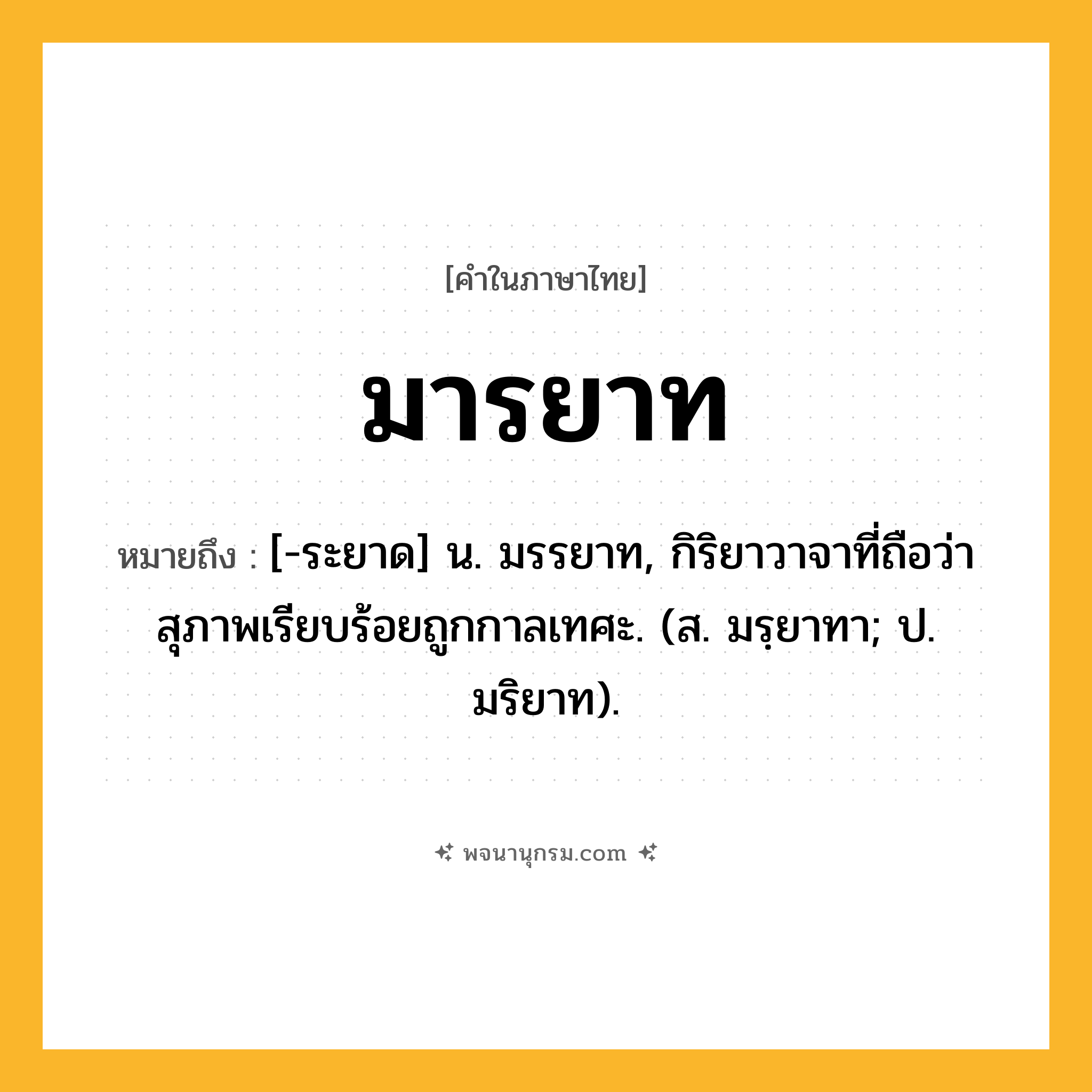 มารยาท ความหมาย หมายถึงอะไร?, คำในภาษาไทย มารยาท หมายถึง [-ระยาด] น. มรรยาท, กิริยาวาจาที่ถือว่าสุภาพเรียบร้อยถูกกาลเทศะ. (ส. มรฺยาทา; ป. มริยาท).
