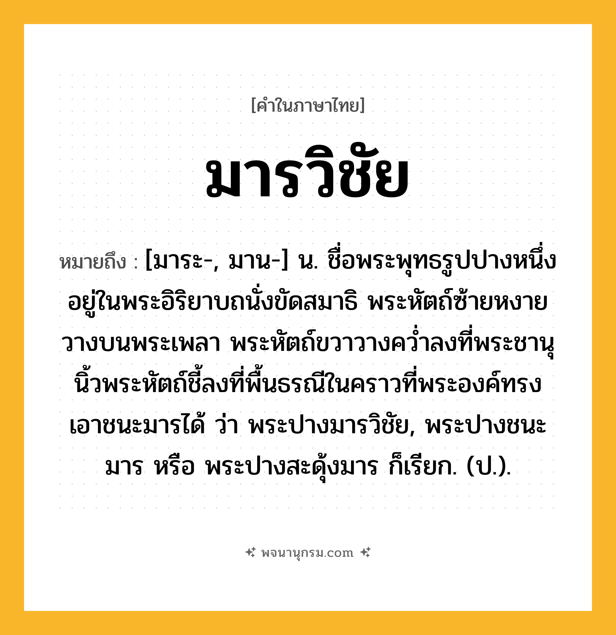 มารวิชัย ความหมาย หมายถึงอะไร?, คำในภาษาไทย มารวิชัย หมายถึง [มาระ-, มาน-] น. ชื่อพระพุทธรูปปางหนึ่ง อยู่ในพระอิริยาบถนั่งขัดสมาธิ พระหัตถ์ซ้ายหงายวางบนพระเพลา พระหัตถ์ขวาวางควํ่าลงที่พระชานุ นิ้วพระหัตถ์ชี้ลงที่พื้นธรณีในคราวที่พระองค์ทรงเอาชนะมารได้ ว่า พระปางมารวิชัย, พระปางชนะมาร หรือ พระปางสะดุ้งมาร ก็เรียก. (ป.).