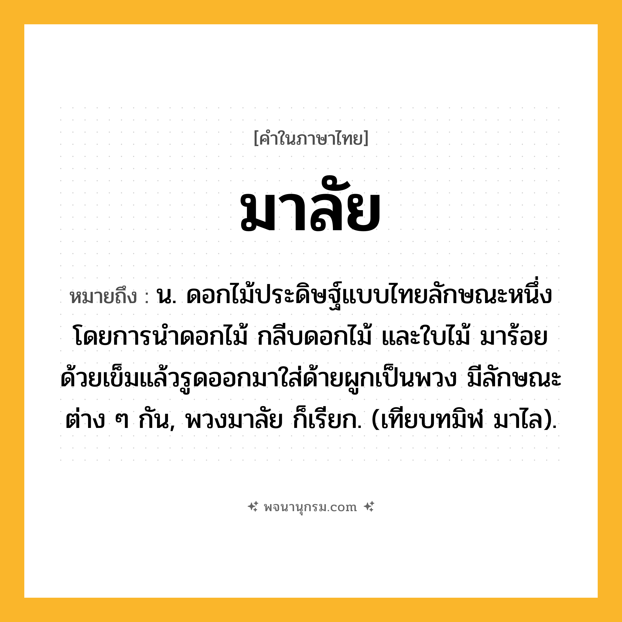 มาลัย ความหมาย หมายถึงอะไร?, คำในภาษาไทย มาลัย หมายถึง น. ดอกไม้ประดิษฐ์แบบไทยลักษณะหนึ่ง โดยการนำดอกไม้ กลีบดอกไม้ และใบไม้ มาร้อยด้วยเข็มแล้วรูดออกมาใส่ด้ายผูกเป็นพวง มีลักษณะต่าง ๆ กัน, พวงมาลัย ก็เรียก. (เทียบทมิฬ มาไล).