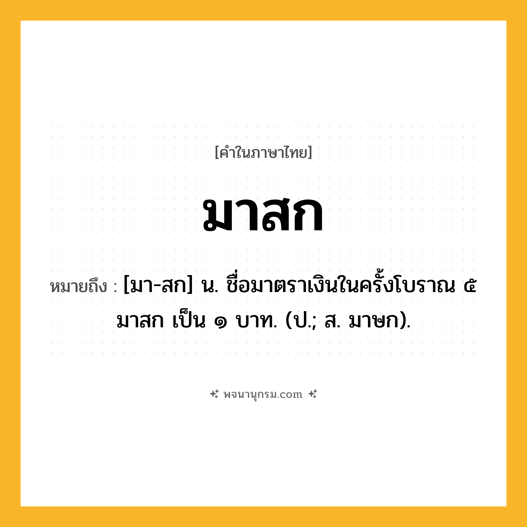มาสก ความหมาย หมายถึงอะไร?, คำในภาษาไทย มาสก หมายถึง [มา-สก] น. ชื่อมาตราเงินในครั้งโบราณ ๕ มาสก เป็น ๑ บาท. (ป.; ส. มาษก).