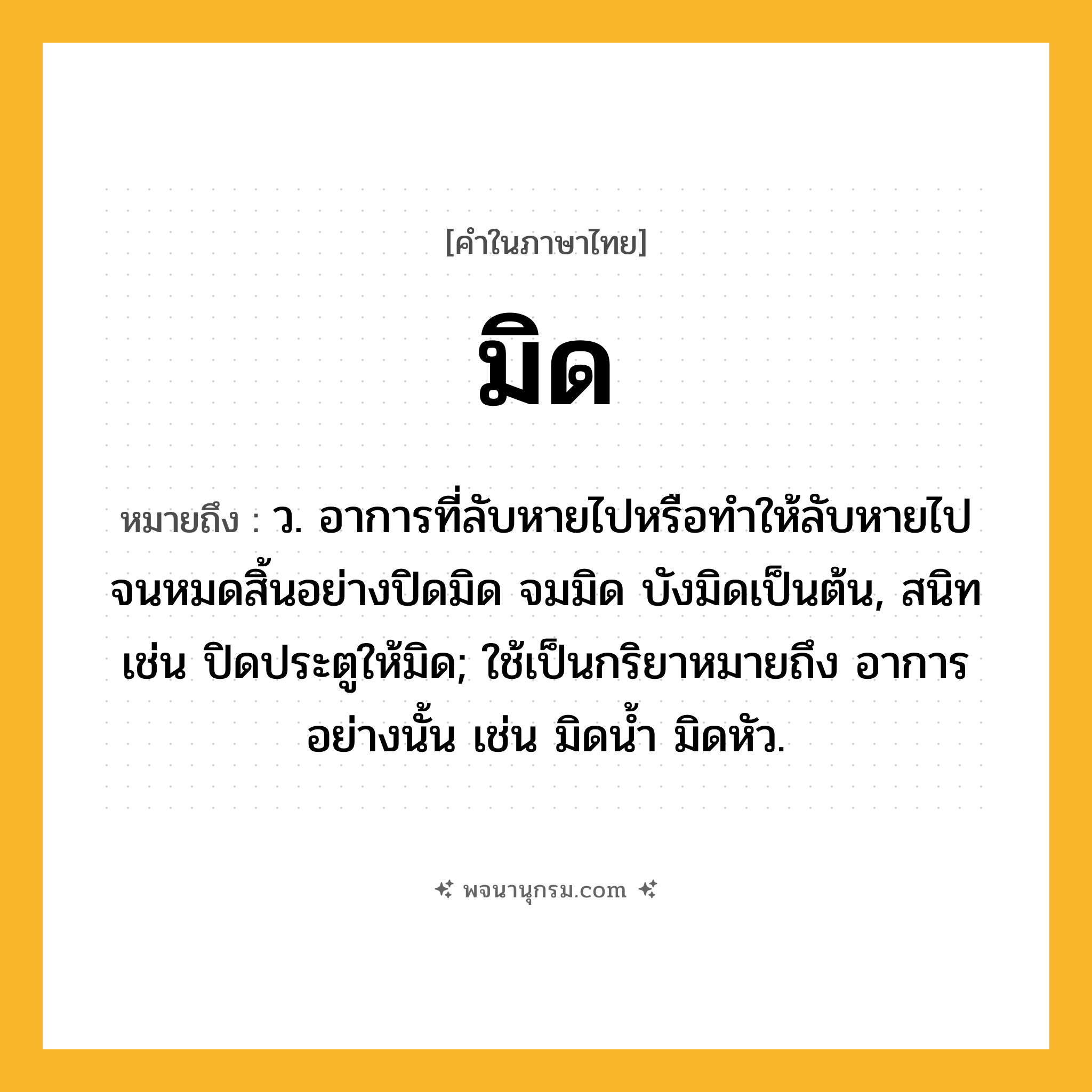 มิด ความหมาย หมายถึงอะไร?, คำในภาษาไทย มิด หมายถึง ว. อาการที่ลับหายไปหรือทำให้ลับหายไปจนหมดสิ้นอย่างปิดมิด จมมิด บังมิดเป็นต้น, สนิท เช่น ปิดประตูให้มิด; ใช้เป็นกริยาหมายถึง อาการอย่างนั้น เช่น มิดนํ้า มิดหัว.