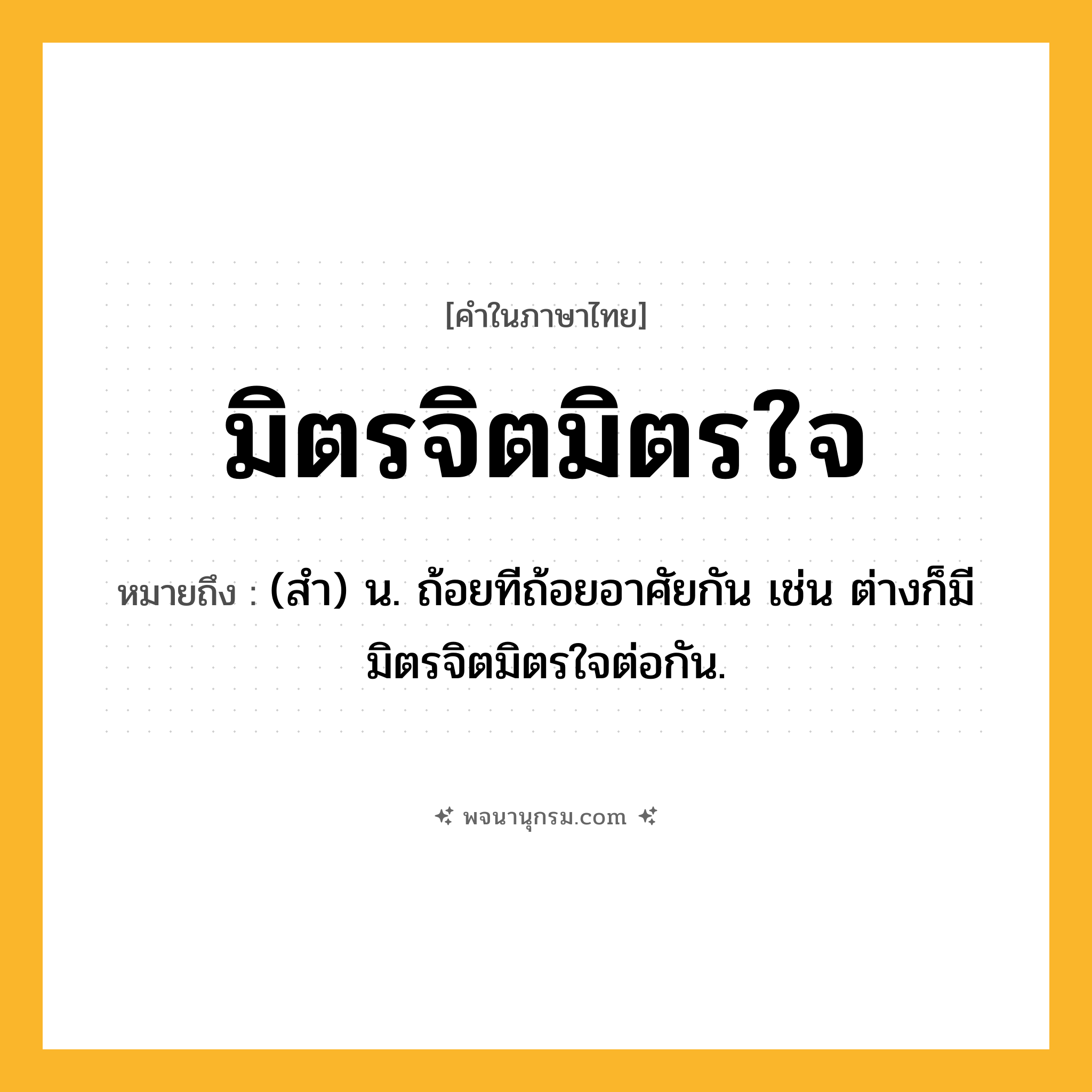 มิตรจิตมิตรใจ ความหมาย หมายถึงอะไร?, คำในภาษาไทย มิตรจิตมิตรใจ หมายถึง (สํา) น. ถ้อยทีถ้อยอาศัยกัน เช่น ต่างก็มีมิตรจิตมิตรใจต่อกัน.