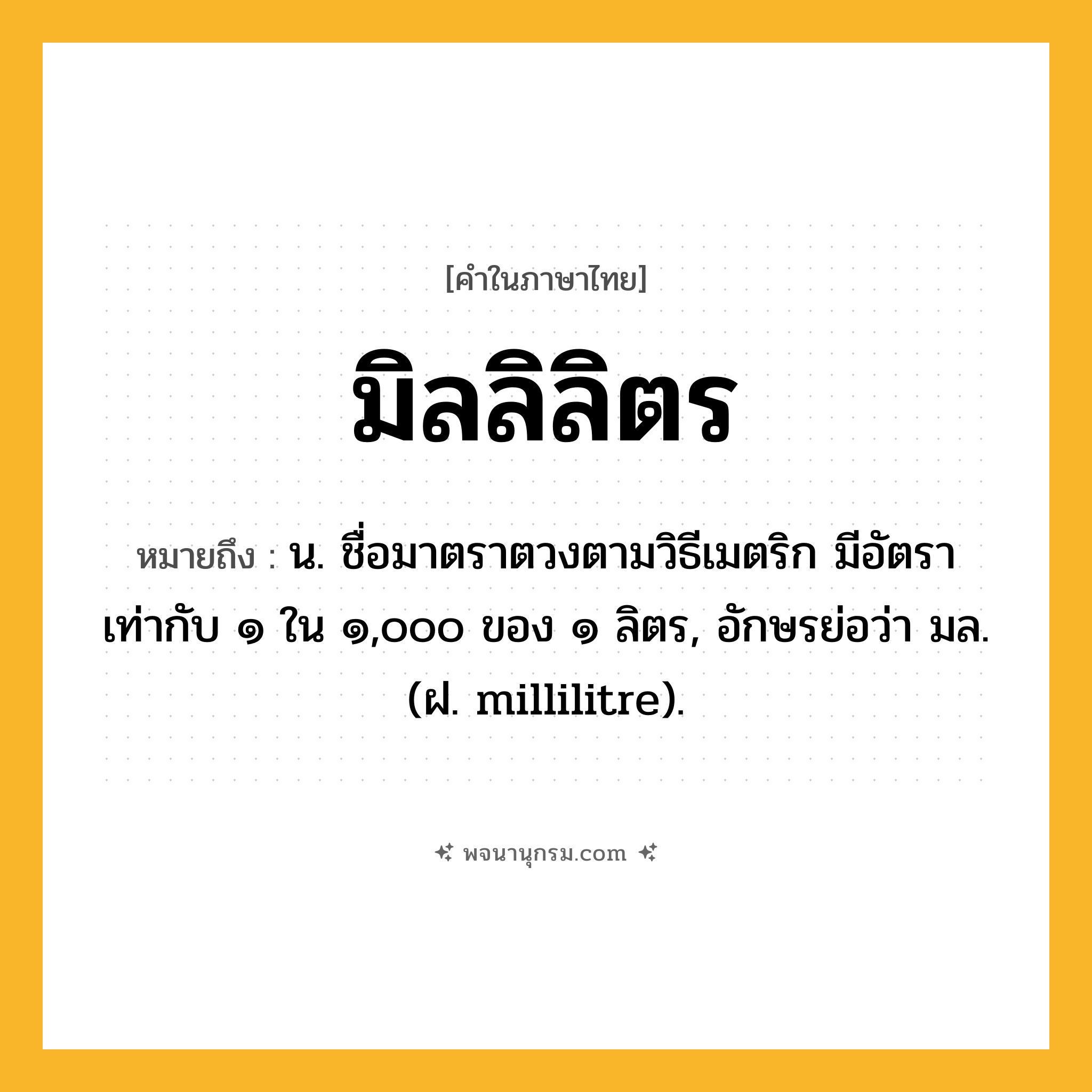 มิลลิลิตร ความหมาย หมายถึงอะไร?, คำในภาษาไทย มิลลิลิตร หมายถึง น. ชื่อมาตราตวงตามวิธีเมตริก มีอัตราเท่ากับ ๑ ใน ๑,๐๐๐ ของ ๑ ลิตร, อักษรย่อว่า มล. (ฝ. millilitre).