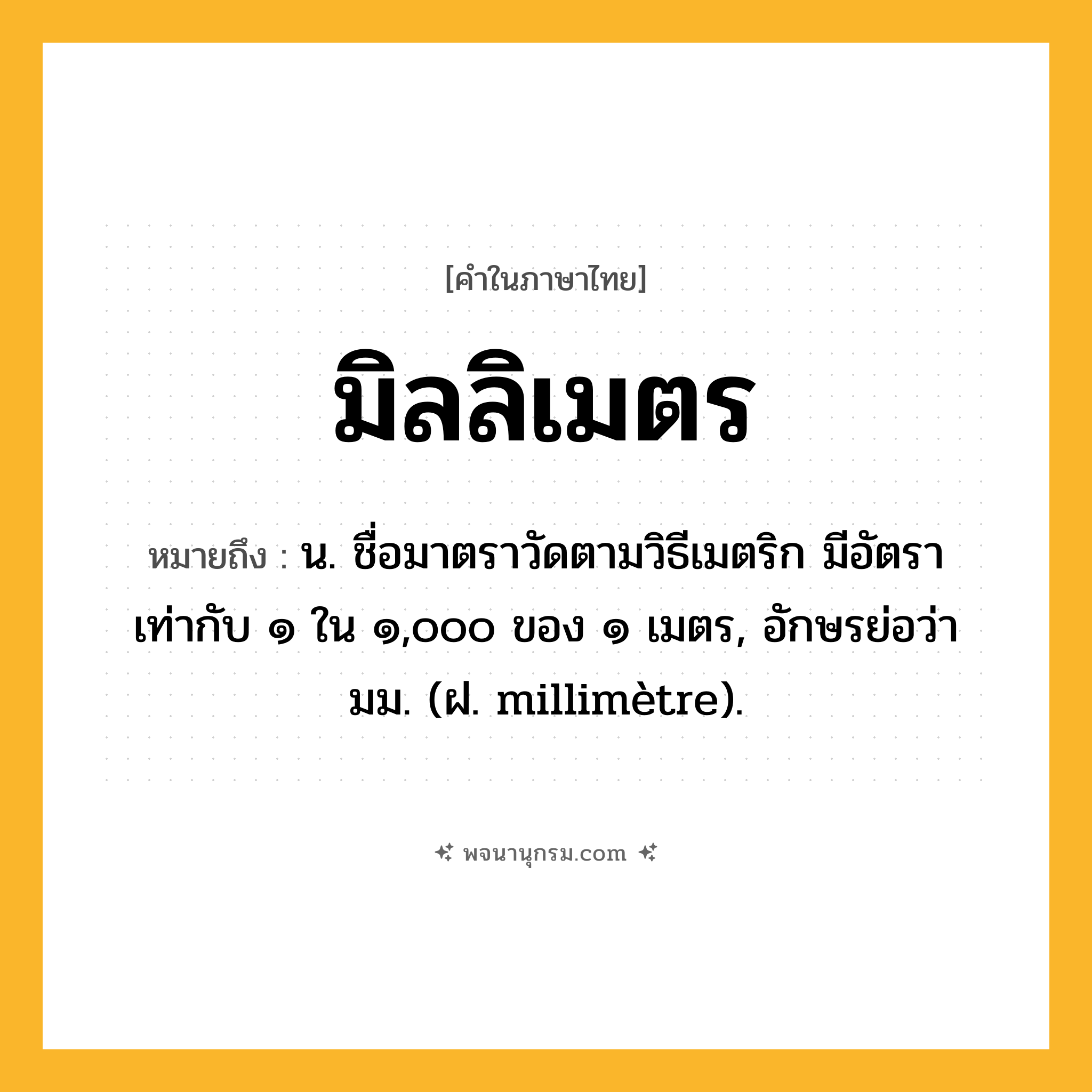 มิลลิเมตร ความหมาย หมายถึงอะไร?, คำในภาษาไทย มิลลิเมตร หมายถึง น. ชื่อมาตราวัดตามวิธีเมตริก มีอัตราเท่ากับ ๑ ใน ๑,๐๐๐ ของ ๑ เมตร, อักษรย่อว่า มม. (ฝ. millimètre).