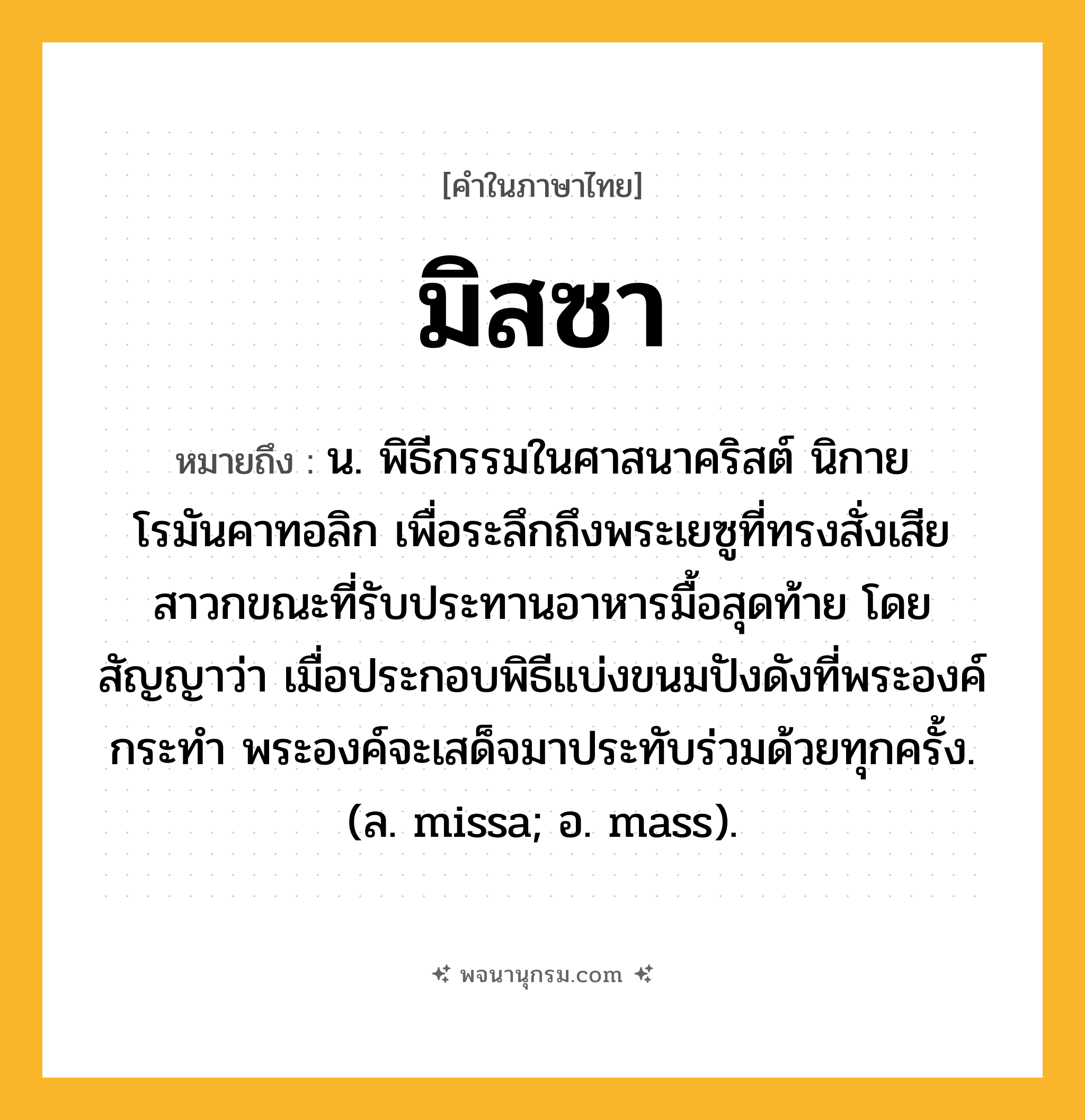 มิสซา ความหมาย หมายถึงอะไร?, คำในภาษาไทย มิสซา หมายถึง น. พิธีกรรมในศาสนาคริสต์ นิกายโรมันคาทอลิก เพื่อระลึกถึงพระเยซูที่ทรงสั่งเสียสาวกขณะที่รับประทานอาหารมื้อสุดท้าย โดยสัญญาว่า เมื่อประกอบพิธีแบ่งขนมปังดังที่พระองค์กระทํา พระองค์จะเสด็จมาประทับร่วมด้วยทุกครั้ง. (ล. missa; อ. mass).