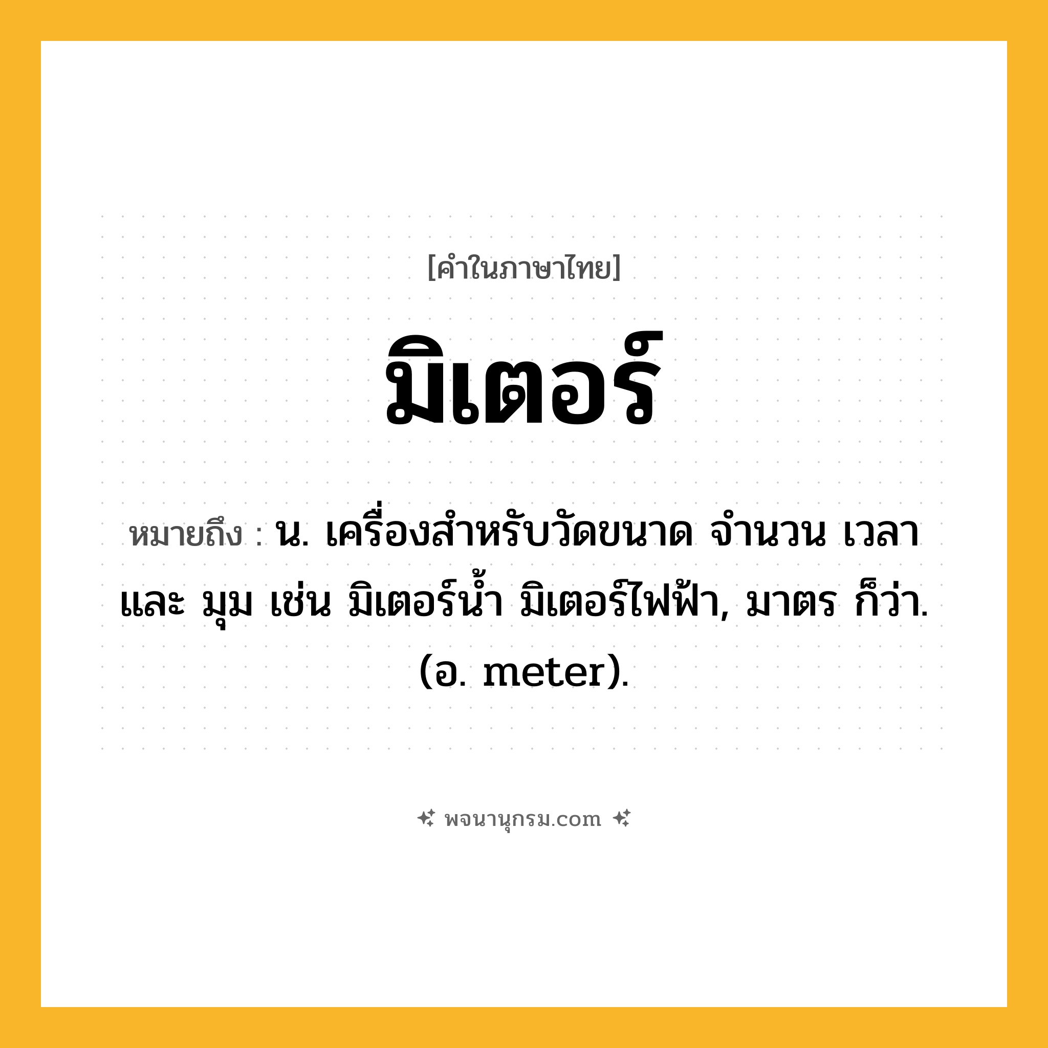 มิเตอร์ ความหมาย หมายถึงอะไร?, คำในภาษาไทย มิเตอร์ หมายถึง น. เครื่องสำหรับวัดขนาด จำนวน เวลา และ มุม เช่น มิเตอร์น้ำ มิเตอร์ไฟฟ้า, มาตร ก็ว่า. (อ. meter).
