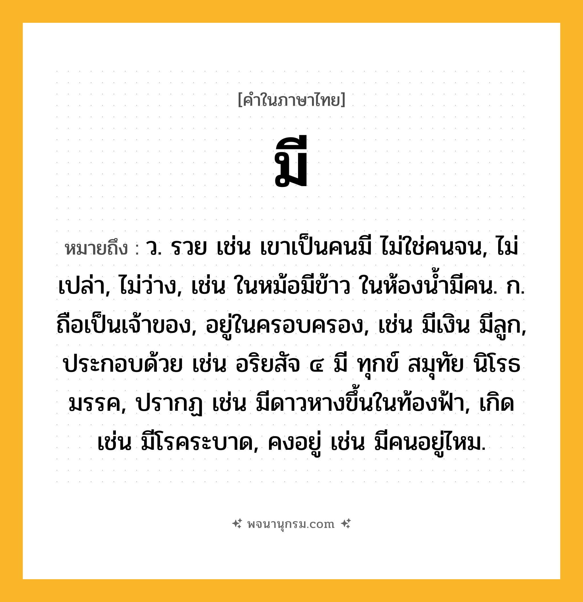 มี ความหมาย หมายถึงอะไร?, คำในภาษาไทย มี หมายถึง ว. รวย เช่น เขาเป็นคนมี ไม่ใช่คนจน, ไม่เปล่า, ไม่ว่าง, เช่น ในหม้อมีข้าว ในห้องน้ำมีคน. ก. ถือเป็นเจ้าของ, อยู่ในครอบครอง, เช่น มีเงิน มีลูก, ประกอบด้วย เช่น อริยสัจ ๔ มี ทุกข์ สมุทัย นิโรธ มรรค, ปรากฏ เช่น มีดาวหางขึ้นในท้องฟ้า, เกิด เช่น มีโรคระบาด, คงอยู่ เช่น มีคนอยู่ไหม.