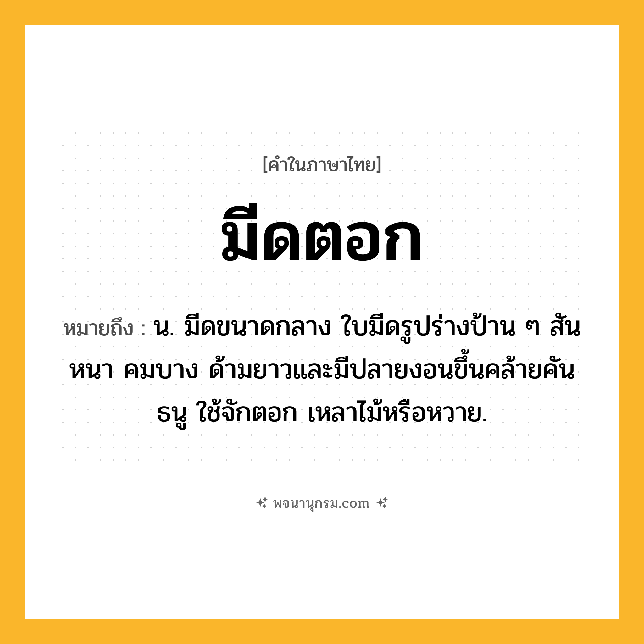 มีดตอก ความหมาย หมายถึงอะไร?, คำในภาษาไทย มีดตอก หมายถึง น. มีดขนาดกลาง ใบมีดรูปร่างป้าน ๆ สันหนา คมบาง ด้ามยาวและมีปลายงอนขึ้นคล้ายคันธนู ใช้จักตอก เหลาไม้หรือหวาย.