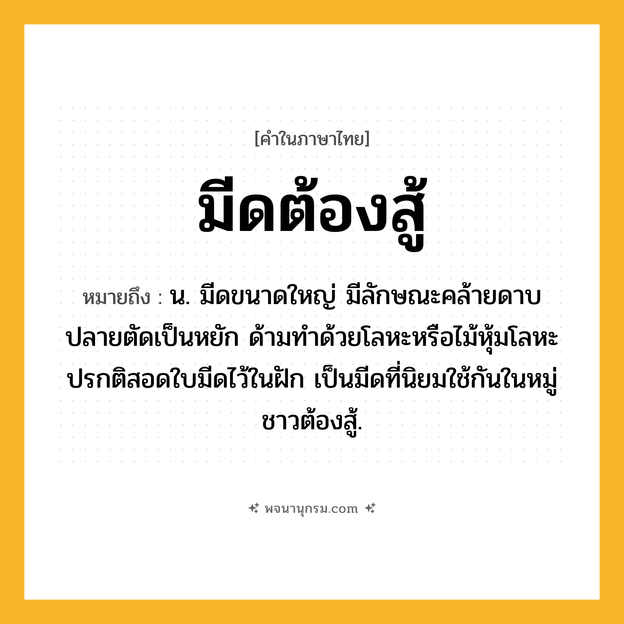 มีดต้องสู้ ความหมาย หมายถึงอะไร?, คำในภาษาไทย มีดต้องสู้ หมายถึง น. มีดขนาดใหญ่ มีลักษณะคล้ายดาบ ปลายตัดเป็นหยัก ด้ามทำด้วยโลหะหรือไม้หุ้มโลหะ ปรกติสอดใบมีดไว้ในฝัก เป็นมีดที่นิยมใช้กันในหมู่ชาวต้องสู้.