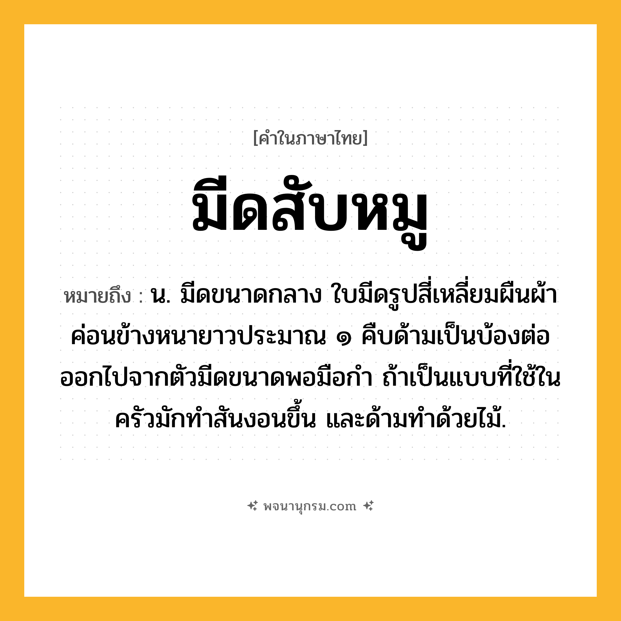 มีดสับหมู ความหมาย หมายถึงอะไร?, คำในภาษาไทย มีดสับหมู หมายถึง น. มีดขนาดกลาง ใบมีดรูปสี่เหลี่ยมผืนผ้าค่อนข้างหนายาวประมาณ ๑ คืบด้ามเป็นบ้องต่อออกไปจากตัวมีดขนาดพอมือกำ ถ้าเป็นแบบที่ใช้ในครัวมักทำสันงอนขึ้น และด้ามทำด้วยไม้.
