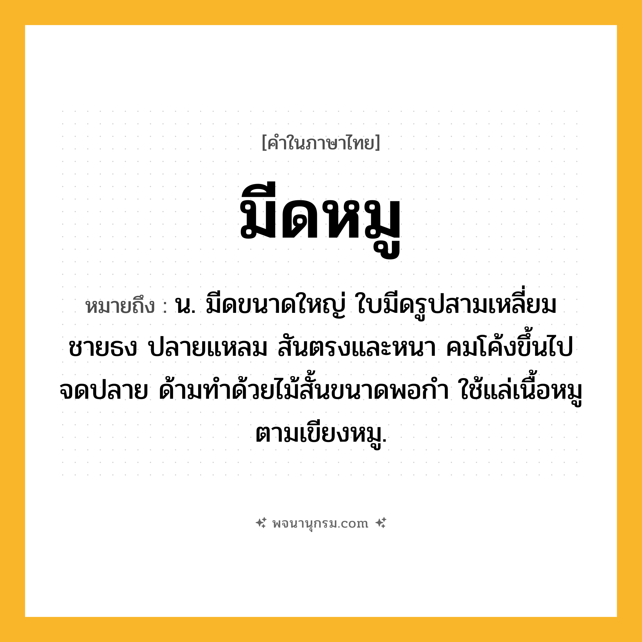 มีดหมู ความหมาย หมายถึงอะไร?, คำในภาษาไทย มีดหมู หมายถึง น. มีดขนาดใหญ่ ใบมีดรูปสามเหลี่ยมชายธง ปลายแหลม สันตรงและหนา คมโค้งขึ้นไปจดปลาย ด้ามทำด้วยไม้สั้นขนาดพอกำ ใช้แล่เนื้อหมูตามเขียงหมู.