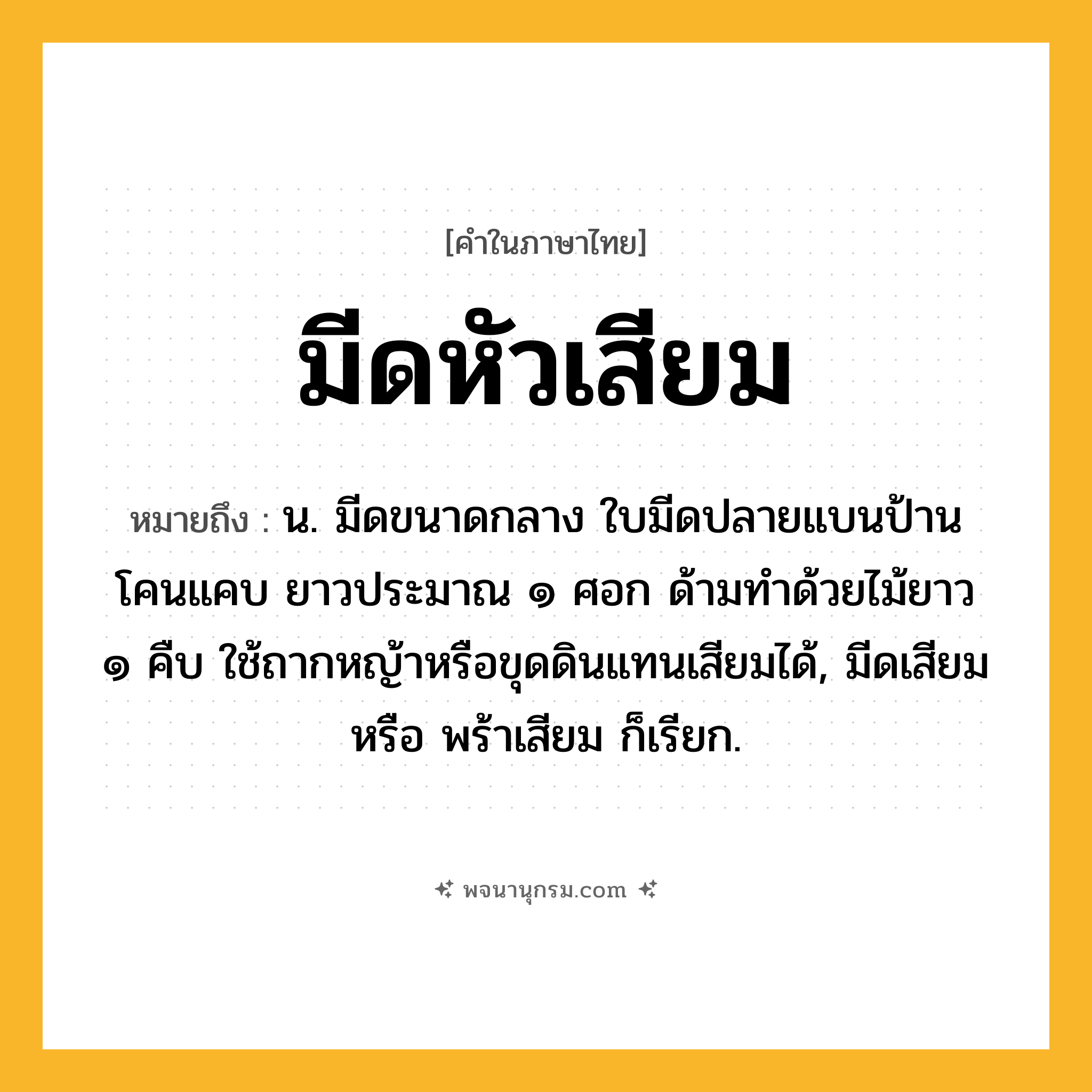 มีดหัวเสียม ความหมาย หมายถึงอะไร?, คำในภาษาไทย มีดหัวเสียม หมายถึง น. มีดขนาดกลาง ใบมีดปลายแบนป้าน โคนแคบ ยาวประมาณ ๑ ศอก ด้ามทำด้วยไม้ยาว ๑ คืบ ใช้ถากหญ้าหรือขุดดินแทนเสียมได้, มีดเสียม หรือ พร้าเสียม ก็เรียก.