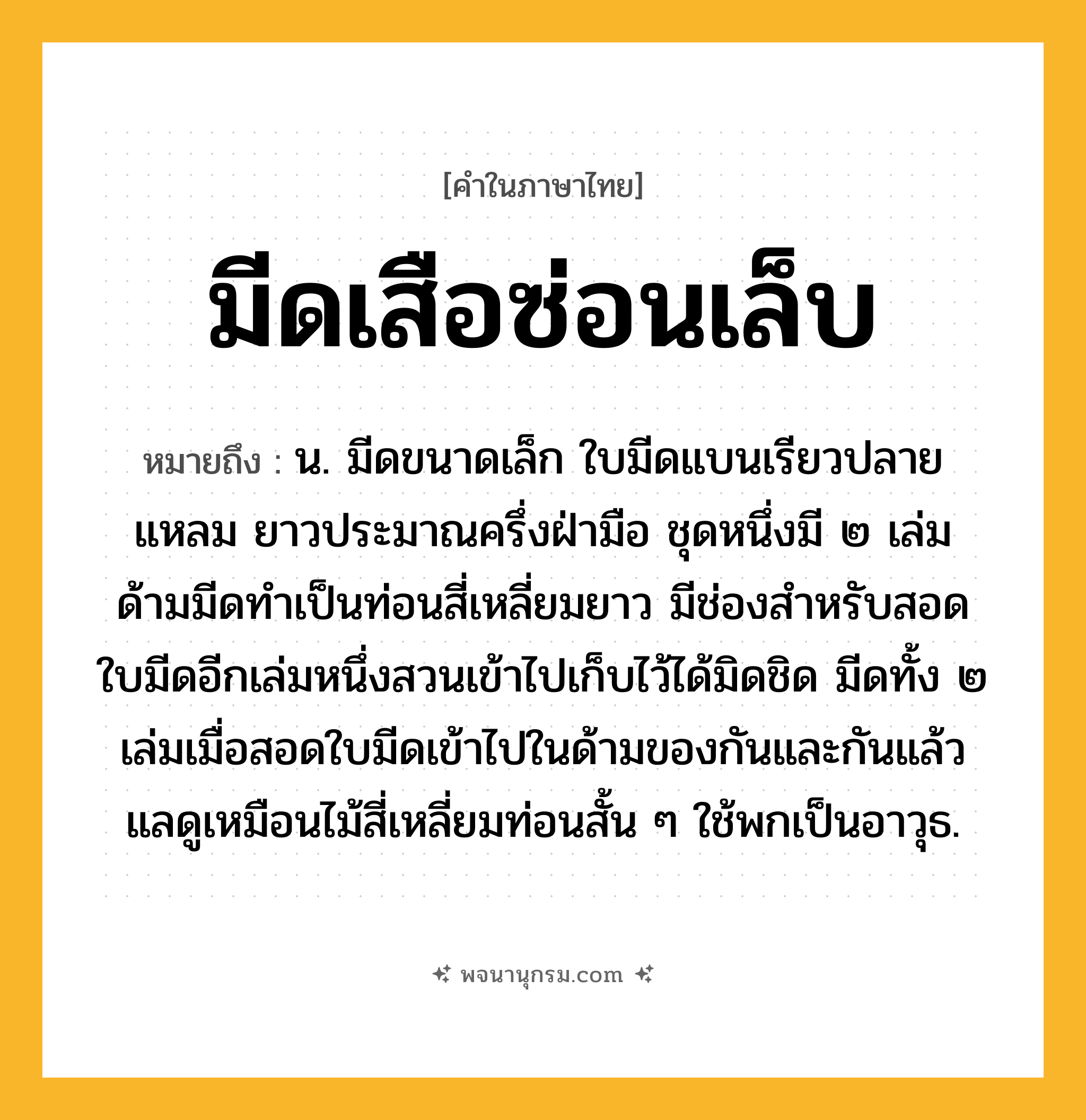 มีดเสือซ่อนเล็บ ความหมาย หมายถึงอะไร?, คำในภาษาไทย มีดเสือซ่อนเล็บ หมายถึง น. มีดขนาดเล็ก ใบมีดแบนเรียวปลายแหลม ยาวประมาณครึ่งฝ่ามือ ชุดหนึ่งมี ๒ เล่ม ด้ามมีดทำเป็นท่อนสี่เหลี่ยมยาว มีช่องสำหรับสอดใบมีดอีกเล่มหนึ่งสวนเข้าไปเก็บไว้ได้มิดชิด มีดทั้ง ๒ เล่มเมื่อสอดใบมีดเข้าไปในด้ามของกันและกันแล้ว แลดูเหมือนไม้สี่เหลี่ยมท่อนสั้น ๆ ใช้พกเป็นอาวุธ.
