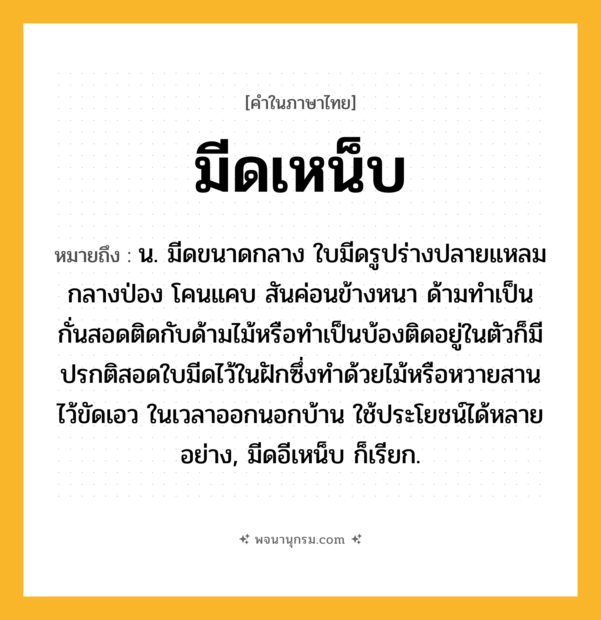 มีดเหน็บ ความหมาย หมายถึงอะไร?, คำในภาษาไทย มีดเหน็บ หมายถึง น. มีดขนาดกลาง ใบมีดรูปร่างปลายแหลม กลางป่อง โคนแคบ สันค่อนข้างหนา ด้ามทำเป็นกั่นสอดติดกับด้ามไม้หรือทำเป็นบ้องติดอยู่ในตัวก็มี ปรกติสอดใบมีดไว้ในฝักซึ่งทำด้วยไม้หรือหวายสาน ไว้ขัดเอว ในเวลาออกนอกบ้าน ใช้ประโยชน์ได้หลายอย่าง, มีดอีเหน็บ ก็เรียก.