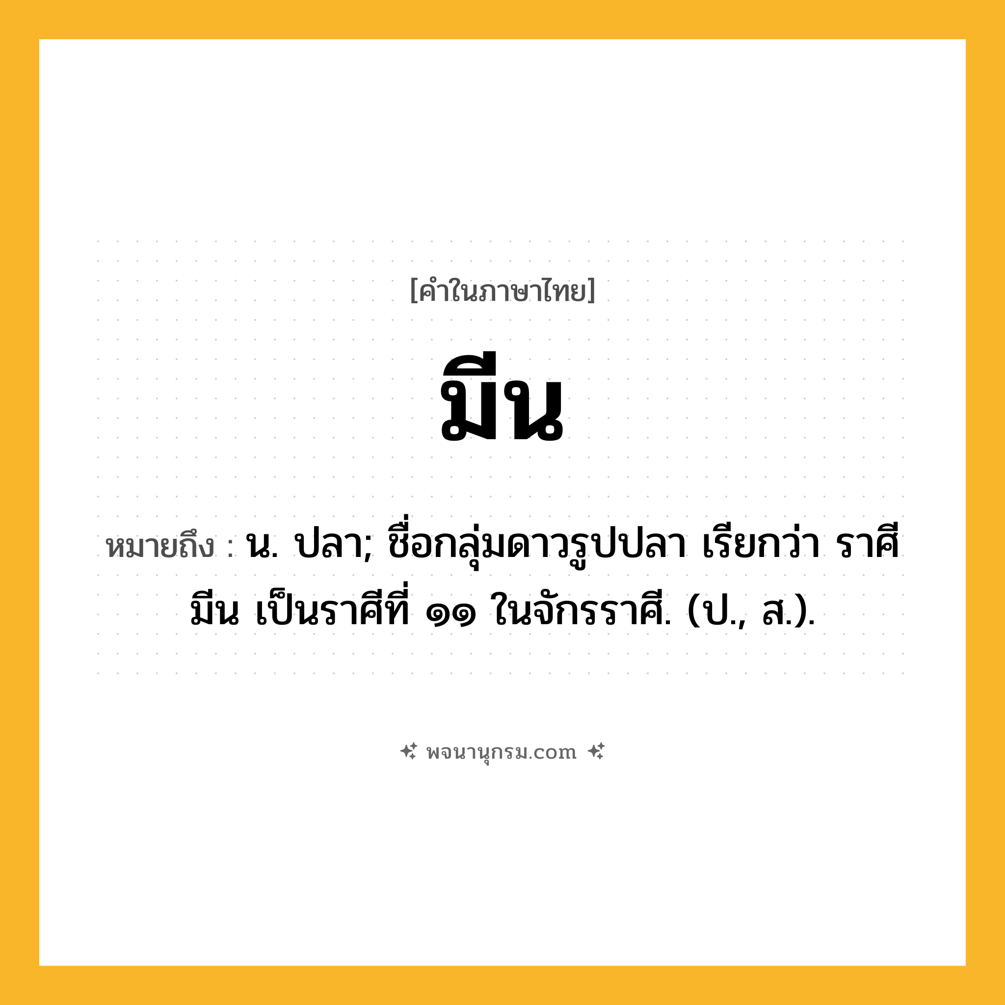 มีน ความหมาย หมายถึงอะไร?, คำในภาษาไทย มีน หมายถึง น. ปลา; ชื่อกลุ่มดาวรูปปลา เรียกว่า ราศีมีน เป็นราศีที่ ๑๑ ในจักรราศี. (ป., ส.).