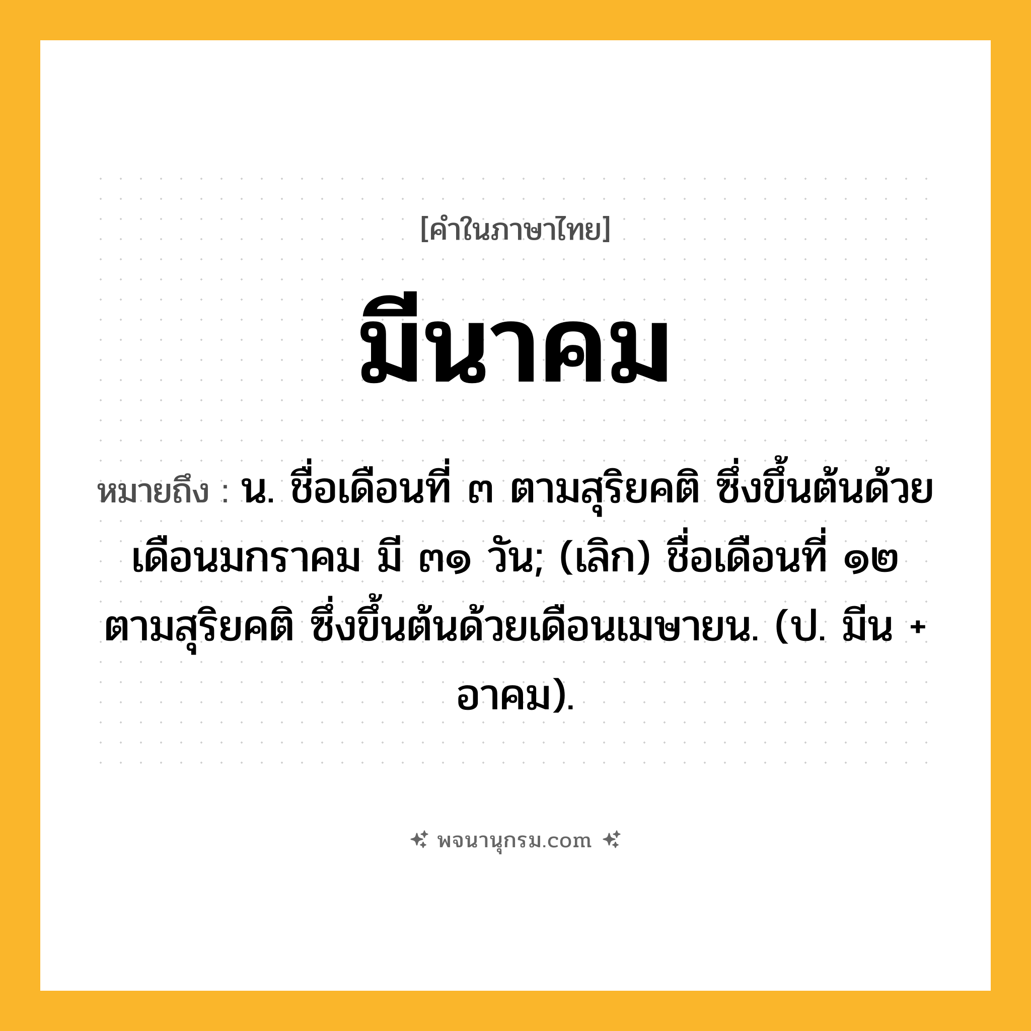 มีนาคม ความหมาย หมายถึงอะไร?, คำในภาษาไทย มีนาคม หมายถึง น. ชื่อเดือนที่ ๓ ตามสุริยคติ ซึ่งขึ้นต้นด้วยเดือนมกราคม มี ๓๑ วัน; (เลิก) ชื่อเดือนที่ ๑๒ ตามสุริยคติ ซึ่งขึ้นต้นด้วยเดือนเมษายน. (ป. มีน + อาคม).
