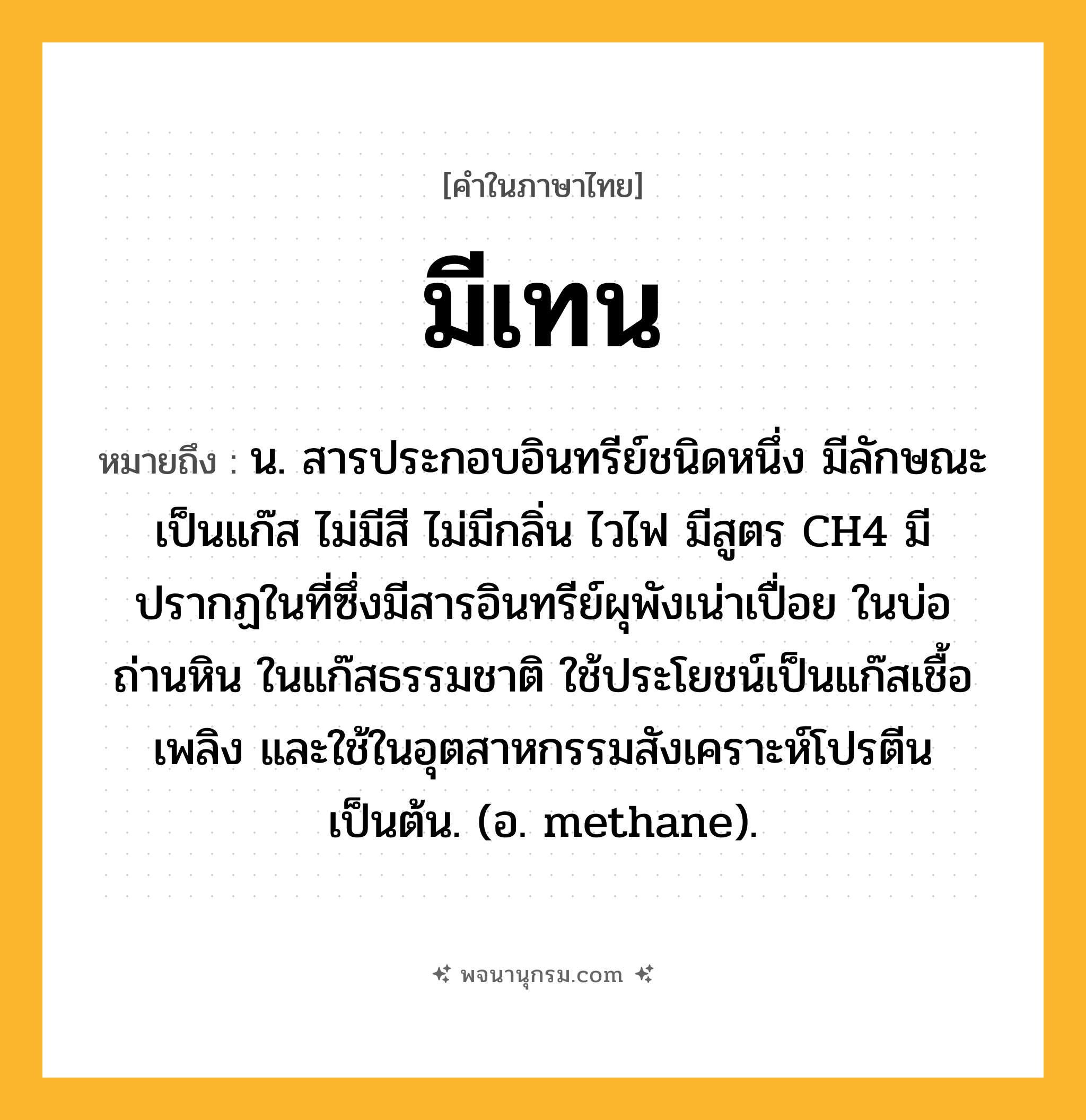 มีเทน ความหมาย หมายถึงอะไร?, คำในภาษาไทย มีเทน หมายถึง น. สารประกอบอินทรีย์ชนิดหนึ่ง มีลักษณะเป็นแก๊ส ไม่มีสี ไม่มีกลิ่น ไวไฟ มีสูตร CH4 มีปรากฏในที่ซึ่งมีสารอินทรีย์ผุพังเน่าเปื่อย ในบ่อถ่านหิน ในแก๊สธรรมชาติ ใช้ประโยชน์เป็นแก๊สเชื้อเพลิง และใช้ในอุตสาหกรรมสังเคราะห์โปรตีนเป็นต้น. (อ. methane).