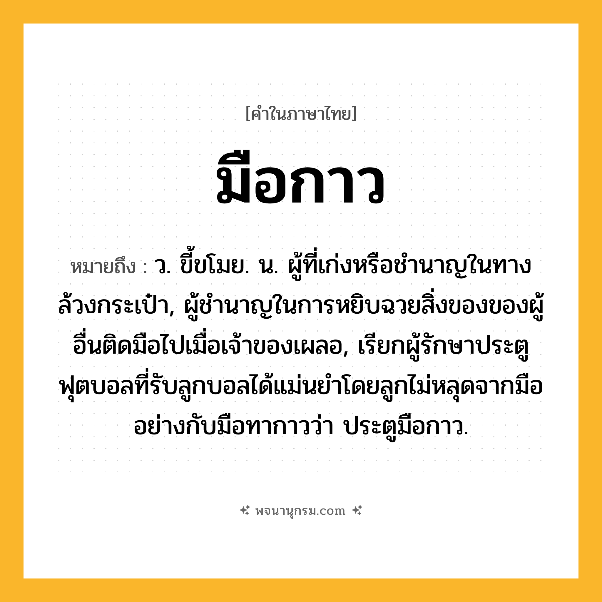 มือกาว ความหมาย หมายถึงอะไร?, คำในภาษาไทย มือกาว หมายถึง ว. ขี้ขโมย. น. ผู้ที่เก่งหรือชำนาญในทางล้วงกระเป๋า, ผู้ชำนาญในการหยิบฉวยสิ่งของของผู้อื่นติดมือไปเมื่อเจ้าของเผลอ, เรียกผู้รักษาประตูฟุตบอลที่รับลูกบอลได้แม่นยำโดยลูกไม่หลุดจากมืออย่างกับมือทากาวว่า ประตูมือกาว.