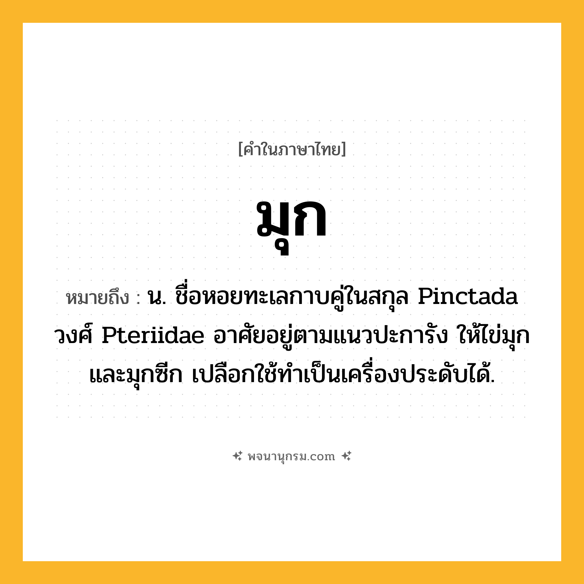 มุก ความหมาย หมายถึงอะไร?, คำในภาษาไทย มุก หมายถึง น. ชื่อหอยทะเลกาบคู่ในสกุล Pinctada วงศ์ Pteriidae อาศัยอยู่ตามแนวปะการัง ให้ไข่มุกและมุกซีก เปลือกใช้ทําเป็นเครื่องประดับได้.