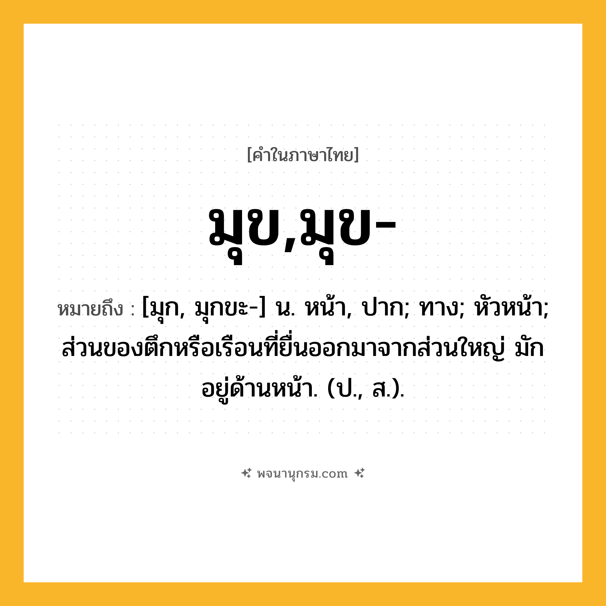 มุข,มุข- ความหมาย หมายถึงอะไร?, คำในภาษาไทย มุข,มุข- หมายถึง [มุก, มุกขะ-] น. หน้า, ปาก; ทาง; หัวหน้า; ส่วนของตึกหรือเรือนที่ยื่นออกมาจากส่วนใหญ่ มักอยู่ด้านหน้า. (ป., ส.).
