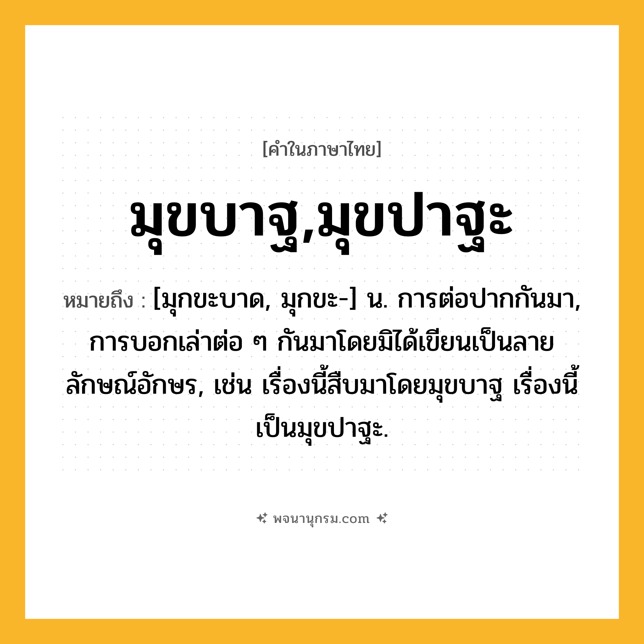 มุขบาฐ,มุขปาฐะ ความหมาย หมายถึงอะไร?, คำในภาษาไทย มุขบาฐ,มุขปาฐะ หมายถึง [มุกขะบาด, มุกขะ-] น. การต่อปากกันมา, การบอกเล่าต่อ ๆ กันมาโดยมิได้เขียนเป็นลายลักษณ์อักษร, เช่น เรื่องนี้สืบมาโดยมุขบาฐ เรื่องนี้เป็นมุขปาฐะ.
