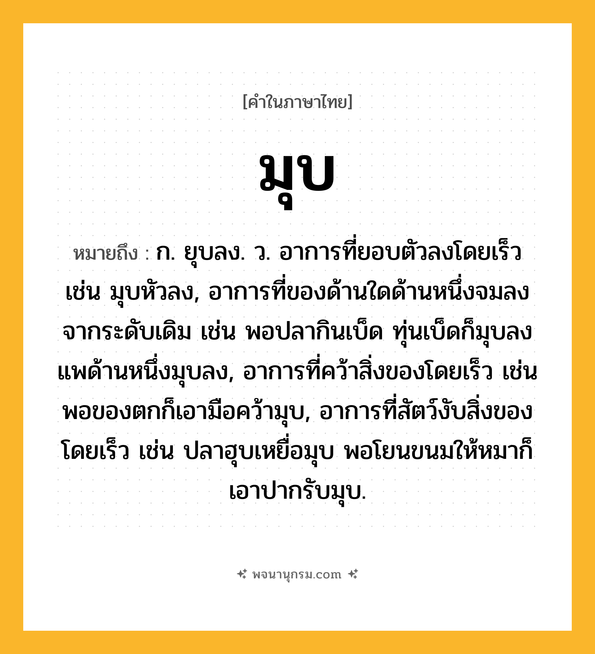 มุบ ความหมาย หมายถึงอะไร?, คำในภาษาไทย มุบ หมายถึง ก. ยุบลง. ว. อาการที่ยอบตัวลงโดยเร็ว เช่น มุบหัวลง, อาการที่ของด้านใดด้านหนึ่งจมลงจากระดับเดิม เช่น พอปลากินเบ็ด ทุ่นเบ็ดก็มุบลง แพด้านหนึ่งมุบลง, อาการที่คว้าสิ่งของโดยเร็ว เช่น พอของตกก็เอามือคว้ามุบ, อาการที่สัตว์งับสิ่งของโดยเร็ว เช่น ปลาฮุบเหยื่อมุบ พอโยนขนมให้หมาก็เอาปากรับมุบ.