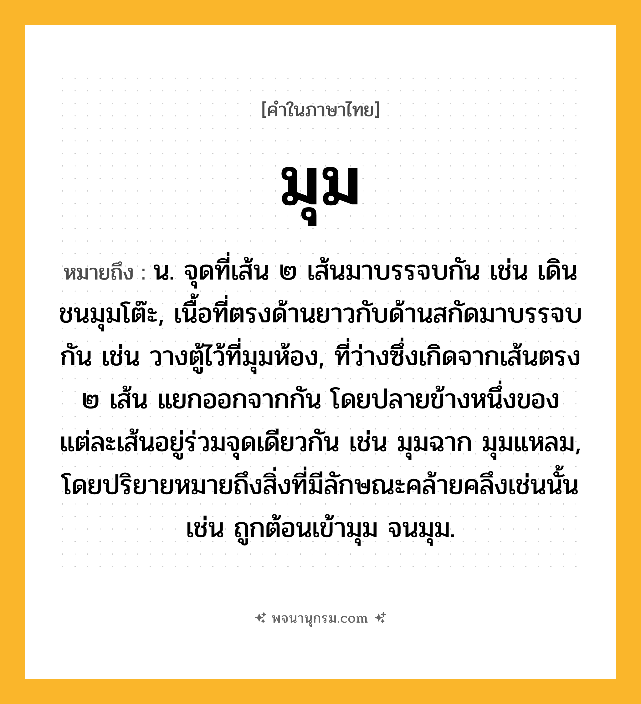มุม ความหมาย หมายถึงอะไร?, คำในภาษาไทย มุม หมายถึง น. จุดที่เส้น ๒ เส้นมาบรรจบกัน เช่น เดินชนมุมโต๊ะ, เนื้อที่ตรงด้านยาวกับด้านสกัดมาบรรจบกัน เช่น วางตู้ไว้ที่มุมห้อง, ที่ว่างซึ่งเกิดจากเส้นตรง ๒ เส้น แยกออกจากกัน โดยปลายข้างหนึ่งของแต่ละเส้นอยู่ร่วมจุดเดียวกัน เช่น มุมฉาก มุมแหลม, โดยปริยายหมายถึงสิ่งที่มีลักษณะคล้ายคลึงเช่นนั้น เช่น ถูกต้อนเข้ามุม จนมุม.